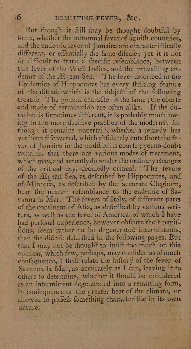But though it) ftill may be thought doubtful by _ fome, whether the autumnal fever of aguifh countries, and the endemic fever of Jamaica are characteriftically different, or eflentially the fame difeafe; yet it is not fo dificult to trace. a fpecific refemblance, between this fever of the Weft Indies, and the prevailing en- demic of the A®gean Sea- ‘The fever defcribed in the Epidemics: of Hippocrates has every ftriking feature ‘of the difeafe which is the fubject of the following treatife. “The general character is the fame ; the.courfe and mode of termination are often alike. If the du- ration is fometimes different, it is probably much ow- ing to the more decifive practice of the moderns: for though it remains uncertain, whether a remedy has -yet been difcovered, which abfolutely cuts fhort the fe- ver of Jamaica in the midft of its courfe ; yetno doubt ‘remains, that there are various modes-of treatment, which may, and actually dorender the ordinary changes of the critical day, decidedly critical. The fevers of the AZ gean Sea, as defcribed by Hippocrates, and of Minorca, as defcribed by the accurate Cleghorn, bear the nearéft refemblance to the endemic of Sa- vanna la Mar. The fevers of Italy, of different: parts of the Continent of Afia, as defcribed by various wri- ters, as well as the fever of America, of which I have had _perfonal experience, however obfcure theif remif= fions, feem rather to be degenerated intermittents, than the difeafe defcribed in the following pages. But that I may not be thought to infift too much on this opinion, which few, perhaps, may confider as of much confequence, I fhall relate the hiftory of the fever of. Savanna la Mar, as accurately as I can, leaving it to others to determine, whether it fhould be confidered: ‘as an intermittent degenerated. into a remitting form, in confequence of the greater heat of the climate, or allowed to pofgefs fomething characteriftic in its own Rature. . ‘ Fig as