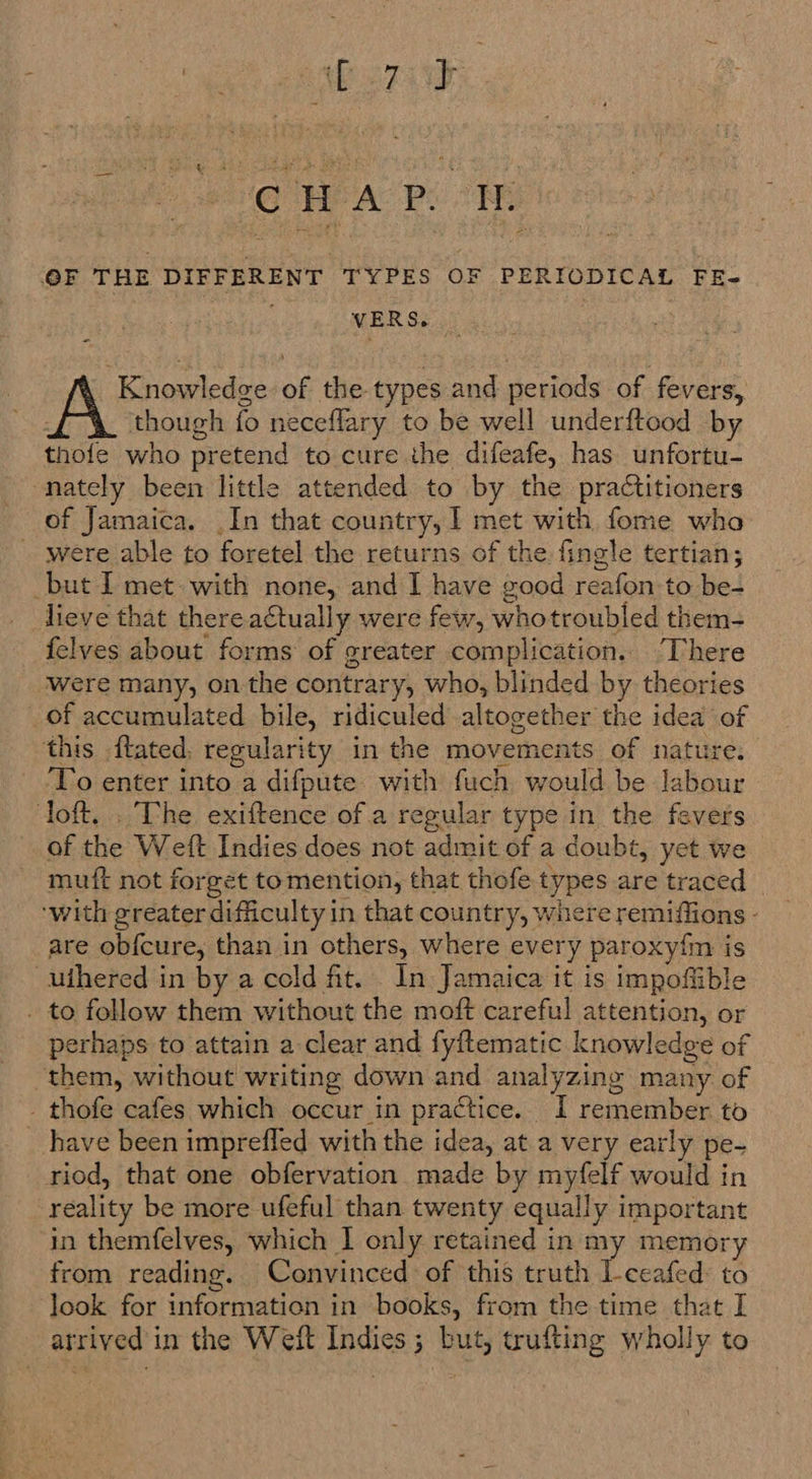 Meera: 3 &amp; Pie HEA: Pe An @F THE DIFFERENT TYPES OF PERIODICAL FE- VERS. | Knowledge of the types and periods of fevers, though fo neceflary to be well underftood by thofe who pretend to cure the difeafe, has unfortu- nately been little attended to by the practitioners of Jamaica. In that country, 1 met with fome who were able to foretel the returns of the fingle tertian; but I met with none, and I have good reafon to be- lieve that there actually were few, whotroubled them- felves about forms of greater complication. ‘There Were many, on the contrary, who, blinded by theories of accumulated bile, ridiculed altogether the idea of this ftated, regularity in the movements of nature. To enter into a difpute. with fuch would be labour loft, . The exiftence of.a regular type in the fevers of the Weft Indies does not admit of a doubt, yet we muft not forget tomention, that thofe types are traced ‘with greater difficulty in that country, where remiflions - are ob{cure, than in others, where every paroxy{m is uihered in by a cold ft. In Jamaica it is impofiible . to follow them without the moft careful attention, or perhaps to attain a clear and fyftematic knowledge of them, without writing down and analyzing many of - thofe cafes which occur in practice. 1 remember to have been imprefled with the idea, at a very early pe- riod, that one obfervation made by myfelf would in reality be more ufeful than twenty equally important in themfelves, which | only retained in my memory from reading. Convinced of this truth l-ceafed to look for information in books, from the time that I arrived in the Weft Indies ; but, trufting wholly to