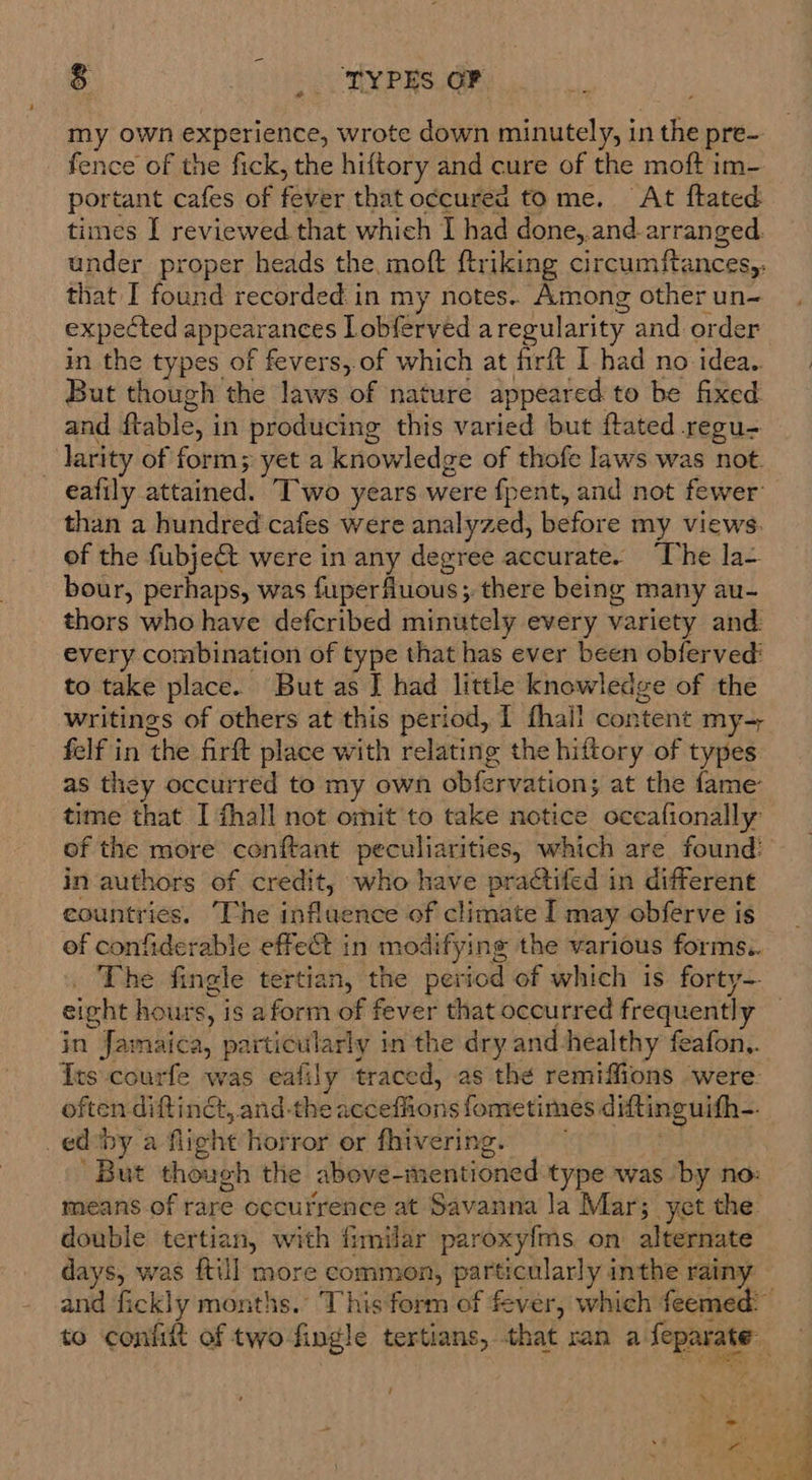 s TYPES GF my own experience, wrote down minutely, in the pre- fence of the fick, the hiftory and cure of the moft im- portant cafes of feber that o¢cured tome. At ftated times I reviewed that which I had done,.and. arranged. under proper heads the, moft ftriking circumftances,. that I found recorded in my notes.. Among other un- expected appearances Lobferved aregularity and order in the types of fevers,.of which at firft I had no idea. But though the laws of nature appeared to be fixed and ftable, in producing this varied but ftated regu- larity of form; yet a knowledge of thofe laws was not. eatily stained’ Two years were fpent, and not fewer than a hundred cafes were analyzed, before my views. of the fubje&amp; were in any degree accurate. ‘The la- bour, perhaps, was fuperfluous; there being many au- thors who have defcribed minutely every variety and: every combination of type that has ever been obferved' to take place. But as J had little knowledge of the writings of others at this period, I fhall content my-= felf in the firft place with relating the hiftory of types as they occurred to my own obfervation; at the fame time that I fhall not omit to take notice occafionally in authors of credit, who have practifed in different countries, ‘The influence of climate I may obferve is ef confiderable effect in modifying the various forms. The fingle tertian, the period of which is forty- eight hours, i is aform of fever that occurred frequent} in Jamaica, particularly in the dry and healthy feafon,. Its courfe was eafily traced, as the remiffions ‘were. often diftinét, and-the deren fometimes diftinguifh— edby a flight horror or fhivering ‘But though the above-mentioned type was by no: means of rare occurrence at Savanna la Mar; yet the. double tertian, with fimilar paroxyfms on alternate days, was {till more common, parti icularly inthe rainy