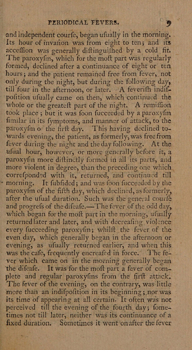 acceflion was generally diftineuifhed by a cold fit. The paroxyfin, which for the moft part was regularly only during the night, but during the following day, till four in the afternoon, or later. °A feverith indif- pofition ufually came on then, which continued. the whole or the greateft part of the night. A remiffion took place ; but it was foon fucceeded by a par oxy{m t paroxy{m o* the firft day. This having dectinett to- wards evening, the patient, as formerly, was free from fever during the night and the day following. At the ufual hour, however, or more generally before it; 2 paroxyfin more diftinctly formed in all its parts, and correfponded with it, returned, and continued till morning. It fubfided ; and was foon fucceeded by the _ paroxy{m of the fifth day, which declined, as formerly, after the ufual duration. Such was the general courfé and progrefs of the difeafe.—The fever of the odd day, which began for the moft part in the morning, ufually returned later and later, and with decr eafing Holnte every fucceeding paroxyfm; whilft the fever of the even day, which generally began 1 in the afternoon or evening, as ufually returned earlier, and when this ver which came on in the mor ning generally began plete and regular paroxyfms from the firft attack, The fever of the evening, on the contrary, was little more than an indifpofition i in its beginning ; 3,nor was its time of appearing at all certain. It often was not. perceived till the evening of the fourth, day ; fome-