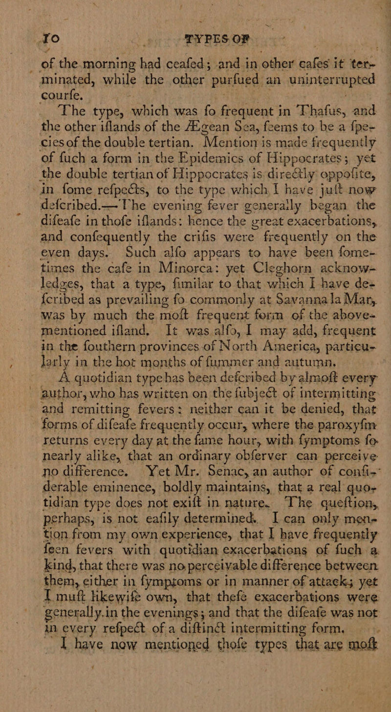 ~ To . PYPES OF _ of the.morning had ceafed; and in other cafes it ter- minated, while the other purfued an uninterrupted courfe. ie sid i ve | The type, which was fo frequent in Thafus, and the other iflands of the AXgean Sea, feems to be a fpe- cies of the double tertian. Mention is made frequently of fuch a form in the Epidemics of Hippocrates; yet the double tertian of Hippocrates is direGly oppofite, -in fome refpects, to the type which I have jult now defcribed.—The evening fever generaily began the difeafe in thofe iflands: hence the great exacerbations, and confequently the crifis were frequently on the even days. Such alfo appears to have been fome- times the cafe in Minorca: yet Cleghorn acknow- ledges, that a type, fimilar to that which I have de+ {cribed as prevailing fo commonly at Savannala Mar, was by much the moit frequent ferm of the above- mentioned ifland, It was alfo, I may add, frequent in the fouthern provinces-of North America, particu- larly in the hot months of fummer and autumn. A quotidian typebas been defcribed by almoft every - author, who has written on the fubjedt of intermitting and remitting fevers: neither can it be denied, that forms of difeafe frequently occur, where the paroxyfm returns every day at the fame hour, with fymptoms fo. nearly alike, that an ordinary obferver can perceive no difference. Yet Mr. Senac,an author of confi-° derable eminence, boldly maintains, that a real quo tidian type does not exift in nature. The queftion,, perhaps, is not eafily determined. I can only men- tion from my own experience, that I have frequently {een fevers with quotidian exacerbations of fuch a kind, that there was no perceivable difference between. them, cither in fymptoms or in manner of attacks yet I muft Hkewife own, that thefé exacerbations were ‘ie generally. in the evenings; and that the difeafe was not in every. refpect of a diftinct intermitting form. _ IT have now mentioned thofe types that are moft y