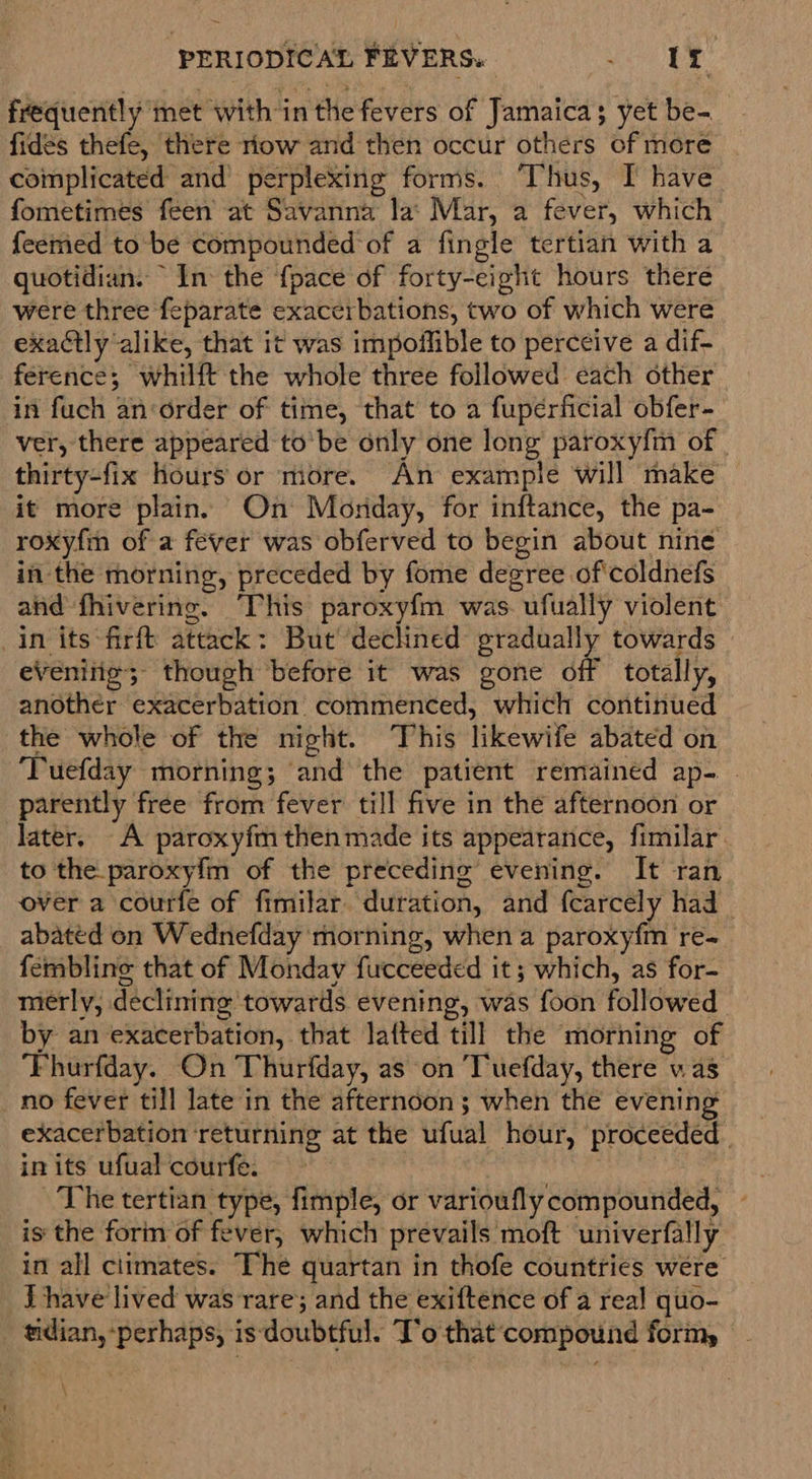 frequently met with in the fevers of Jamaica; yet be- fides thefe, there riow and then occur others of more complicated and’ perplexing forms. ‘Thus, I have fometimes feen at Savanna la: Mar, a fever, which feemed to be compounded of a fingle tertian with a quotidian. In the {pace of forty-eight hours there were three feparate exacerbations, two of which were exactly alike, that it was impoilible to perceive a dif- ference; whilft the whole three followed each other in fuch an‘order of time, that to a fuperficial obfer- ver, there appeared to'be only one long paroxy{m of | thirty-fix Hours or more. An example will make it more plain. On Morday, for inftance, the pa- roxyfm of a fever was obferved to begin about nine in the morning, preceded by fome degree of coldnefs and fhivering. ‘This paroxyfm was. ufually violent in its firft attack: But declined gradually towards eVenitio; though before it was gone off totally, another exacerbation’ commenced, which continued the whole of the night. This likewife abated on ‘Tuefday morning; and the patient remained ap- | parently free from fever till five in the afternoon or later. A paroxyfmthen made its appearance, fimilar to the._paroxyfm of the preceding evening. It ran over a courfe of fimilar. duration, and fearcely had abated on Wednefday morning, when a paroxyfm re- fembline that of Monday fucceeded it; which, as for- mierly, declining towards evening, was foon followed by an exacerbation, that lafted till the morning of ‘Fhurfday. On Thurfday, as on ‘Tuefday, there vas no fever till late in the afternoon ; when the evening exacerbation ‘returning at the ufual hour, proceeded. in its ufual courfe. : The tertian type, fimple, or varioufly compounded, - is the forin of fever, which prevails moft univerfally in all climates. The quartan in thofe countries were J have lived was rare; and the exiftence of a real quo- tidian, perhaps, is‘doubtful. T’o that‘compound form,