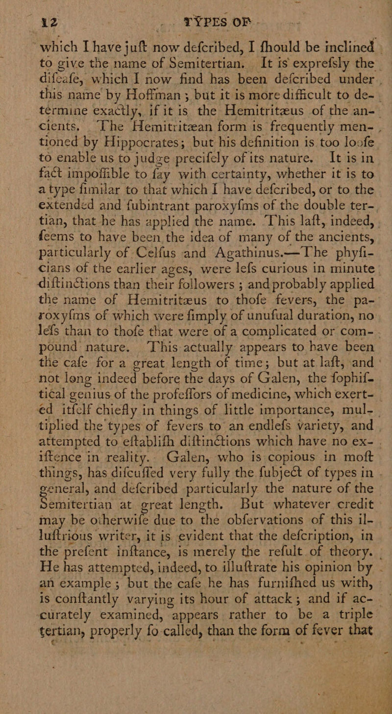 ie _. TYPES OF - tioned by Hippocrates; but his definition is too loofe to enable us to judge precifely of its nature. It isin fact impoffible to fay with certainty, whether it is to a type fimilar to that which I have defcribed, or to the feems to have been the idea of many of the ancients, particularly of Celfus and Agathinus.—The phyfi- ~~ diftin@ions than their followers ; and probably applied the name of Hemitritzus to thofe fevers, the pa- roxyfms of which were fimply of unufual duration, no pound nature. This actually appears to have been not leng indeed before the days of Galen, the fophif- iftence in reality.. Galen, who is copious in moft Semitertian at great length. But whatever credit may be otherwife due to the obfervations of this il- luftrious writer, it is evident that the defcription, in an example ; but the cafe he has furnifhed us with, tertian, properly fo called, than the form of fever that