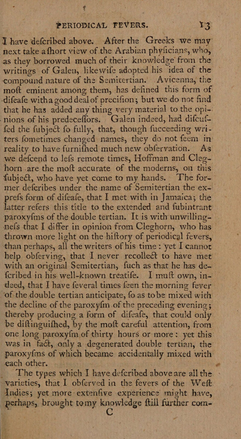 : ‘ : PERIODICAL FEVERS. 13 J have defcribed above. After the Greeks we may next take afhort view of the Arabian phyticians, who, as they borrowed much of their knowledge’ from the writings of Galen, likewife adopted his idea of the compound nature of the Semitertian. Avicenna, the moft eminent among them, has defined this form of -difeafe witha good dealof precifion; but we do not find that he has added any thing very material to the opi-. -nions of his predeceflors. Galen indeed, had difcuf- fed the fubject fo fully, that, though fucceeding wri- ters fometimes changed names, they do not feem in reality to have furnifhed much new obfervation. As we defcend to lefs remote times, Hoffman and Cleg- horn .are the moft accurate of the moderns, on this” fubject, who have yet come to my hands. The for- mer deferibes under the name of Semitertian the ex-. prefs form of difeafe, that I met with in Jamaica; the latter refers this title to the extended and fubintrant paroxyims of the double tertian. It is with unwilling- nefs that I differ in opinion from Cleghorn, who has — thrown more light on the hiftory of periodical fevers, than perhaps, all the writers of his time: yet I cannor help obferving, that I never recollect to have met with an original Semitertian, fuch as that he has de- {cribed in his: well-known treatife. I muft own, in-— deed, that I have feveral times feen the morning fever “of the double tertian anticipate, fo as tobe mixed with the decline of the paroxyfm.of the preceding evening; thereby producing a form of difeafe, that could only be diftinguifhed, by the moft careful attention, from one long paroxyfm of thirty hours or more: yet this’ was in fact, only a degenerated double tertian, the paroxyfms of which became accidentally mixed with each other. . . ‘The types which I have defcribed aboveare all the - varieties, that I obferved in the fevers of the Weft. Indies; yet more extenfive experience might have, perhaps, brought temy if lia ftill further com-