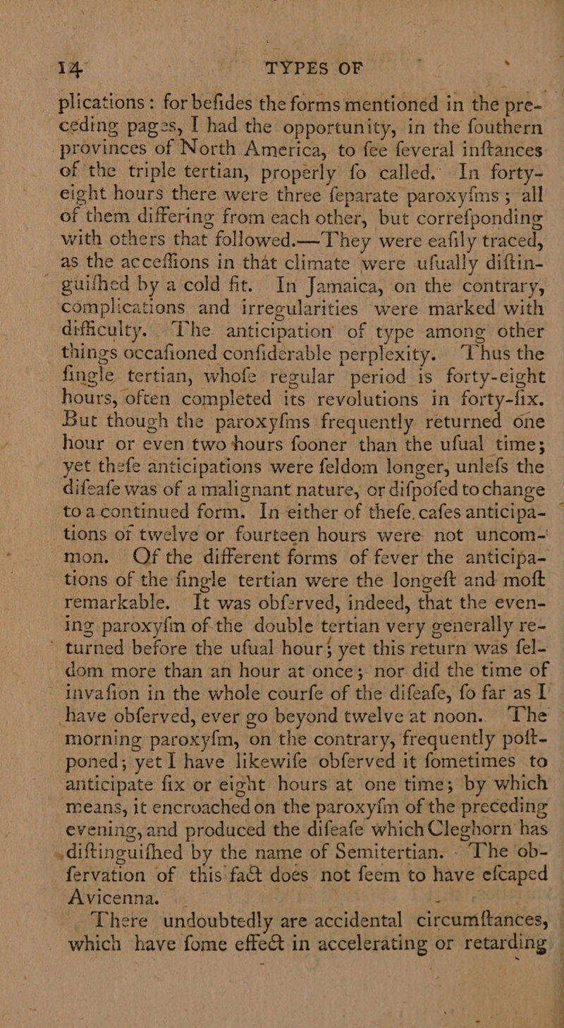 plications : for befides the forms mentioned in the pre- ceding pages, I had the opportunity, in the fouthern provinces of North America, to fee feveral inftances: of the triple tertian, properly fo called. In forty- eight hours there were three feparate paroxyims ; all of them differing from each other, but correfponding with others that followed.—They were eafily traced, as the acceflions in that climate were ufually diftin- ~ guifhed by a cold fit. In Jamaica, on the contrary, complications and irregularities were marked with difficulty. The. anticipation’ of type among other things occafioned confiderable perplexity. “Thus the fingle tertian, whofe regular period is forty-eight hours, often completed its revolutions in forty-fix. But though the paroxyfms frequently returned one hour or even two hours fooner than the ufual time; yet thefe anticipations were feldom longer, unlefs the difeafe was of a malignant nature, or difpofed tochange toacontinued form. In either of thefe. cafes anticipa- tions of twelve or fourteen hours were not uncom- mon. Of the different forms of fever the anticipa- tions of the-fingle tertian were the longeft and moft remarkable. It was obferved, indeed, that the even- ing paroxyfin ofthe double tertian very generally re- ' turned before the ufual hour} yet this return was fel- dom more than an hour at once;- nor did the time of invafion in the whole courfe of the difeafe, fo far as I have obferved, ever go beyond twelve at noon. The morning paroxy{m, on the contrary, frequently poft- poned; yet I have likewife obferved it fometimes to anticipate fix or eight hours at one time; by which means, it encroached on the paroxyfm of the preceding evening, and produced the difeafe which Cleghorn has diftinguifhed by the name of Semitertian. - “he ob- fervation of this fact does not feem to have efcaped Avicenna — | ‘ nN There undoubtedly are accidental circumftances, — which have fome effet in accelerating or retarding —