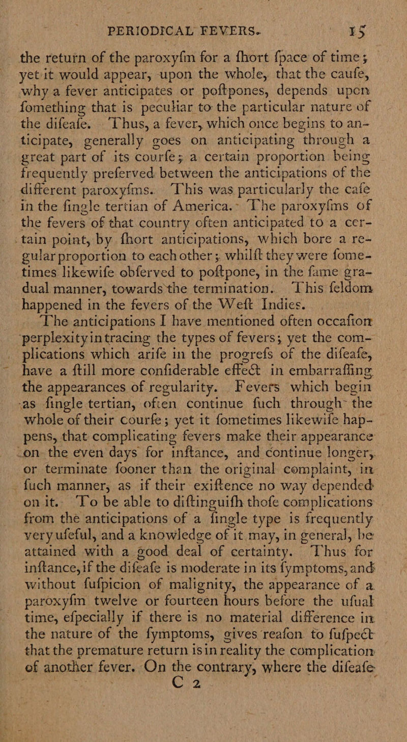 the return of the paroxyfm for a fhort {pace of time; yet it would appear, upon the whole, that the caufe, why a fever anticipates or poftpones, depends upon fomething that is peculiar to the particular nature of the difeafe. . Thus, a fever, which once begins to an- ticipate, generally goes on anticipating through a great part of its courfe; a certain proportion being frequently preferved: between the anticipations of the different paroxyfms. “This was particularly the cafe in the fingle tertian of America.- The paroxy{ms of the fevers of that country often anticipated to a cer- _tain point, by fhort anticipations, which bore a re- gular proportion to each other; whilft they were fome- times likewife obferved to poftpone, in the fame gra- dual manner, towards ‘the termination. This feldom happened in the fevers of the Weft Indies. The anticipations I have mentioned often occafion ‘perplexityin tracing the types of fevers; yet the com— plications which arife in the progrefs of the difeafe, have a ftill more confiderable effe@ in embarrafling the appearances of regularity. Fevers which begin -as fingle tertian, often continue fuch through~ the whole of their courfe; yet it fometimes likewife hap- pens, that complicating fevers make their appearance -on- the even days for inftance, and continue longer,. or terminate fooner than the original complaint, in -fuch manner, as if their exiftence no way depended onit. To be able to diftinguifh thofe complications . from the anticipations of a fingle type is frequently very ufeful, and a knowledge of it may, in general, be attained with a good deal of certainty. “Thus for inftance, if the difeafe is moderate in its fymptoms, and without fufpicion of malignity, the appearance of a paroxyfm twelve or fourteen hours before the ufual time, efpecially if there is no material difference in the nature of the fymptoms, gives reafon to fufpect that the premature return isin reality the complication — ef another fever. On eo contrary, where the difeafe