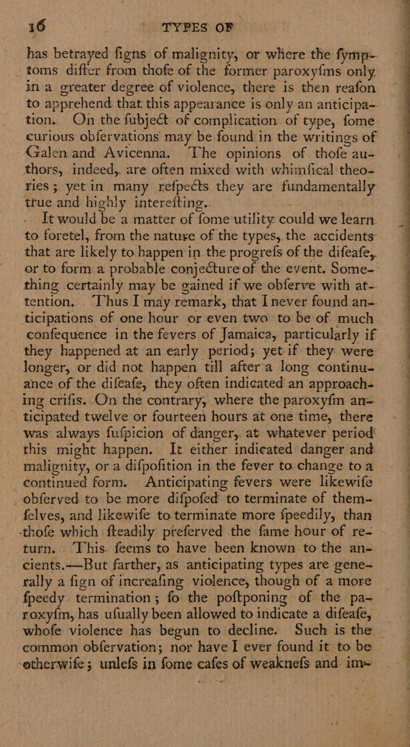 has betrayed figns of malignity, or where the fymp- toms differ from thofe of the former paroxyfms only in a greater degree of violence, there is then reafon to apprehend that this appearance is only an anticipa- tion. On the fubject of complication of type, fome curious obfervations may be found in the writings of Galen and Avicenna. The opinions of thofe au- thors, indeed, are often mixed with whimfical theo- ries; yetin many refpects they are fundamentally true and highly interefting.. : It would be a matter of fome-utility could we learn. to foretel, from the nature of the types, the accidents: that are likely to happen in the progrefs of the difeafe,. or to form a probable conjeCture of the event. Some- thing certainly may be gained if we obferve with at- tention, ‘Thus I may remark, that Inever found an- ticipations of one hour or even two to be of much confequence in the fevers of Jamaica, particularly if they happened at an early period; yet if they were longer, or did not happen till after'a long continu- ance of the difeafe, they often indicated an approach-. ing crifis. On the contrary, where the paroxyfin an= ticipated twelve or fourteen hours at one time, there was always fufpicion of danger,. at whatever period this might happen. It either indicated danger and. malignity, or a difpofition in the fever to change toa continued form. Anticipating fevers were likewife _ obferved to be more difpofed to terminate of them- felves, and likewife to terminate more fpeedily, than -thofe which fteadily preferved the fame hour of re- turn. ‘This. feems to have been known to the an- cients.—-But farther, as anticipating types are gene- rally a fign of increafing violence, though of a more fpeedy termination; fo the poftponing of the pa- roxy{m, has ufually been allowed to indicate a difeafe, whofe violence has begun to decline. Such is the | common obfervation; nor have I ever found it to be -otherwife; unlefs in fome cafes of weaknefs and im» 