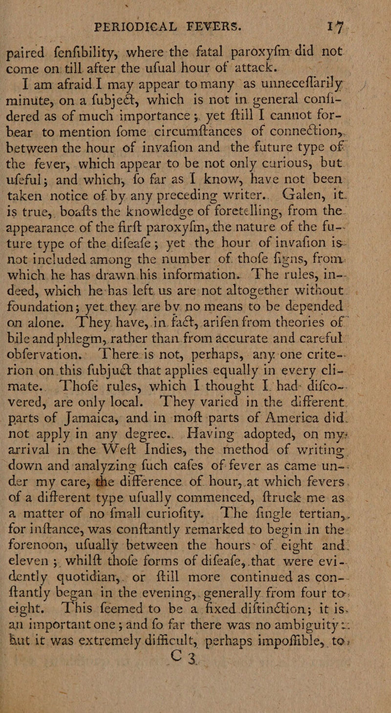* paired. fenfibility, where the fatal paroxyfm did not come on till after the ufual hour of attack.. sn I am afraid I may appear tomany as unneceflarily ‘minute, on a fubject, which is not in general confi- bear to mention fome circumftances of connection,. between the hour of invafion and the future type of the fever, which appear to be not only curious, but. ufeful; and which, fo far as | know, have net been’ taken notice of by any preceding writer.. Galen, it. is true, boafts the knowledge of foretelling, from the. appearance of the firft paroxyfm, the nature of the fu-- ture type of the difeafe; yet the hour. of invafion is- not included among the number of thofe figns, from: which. he has drawn.his information. ‘Vhe rules, in-- deed, which he-has left. us are not altogether without. foundation; yet.they. are by. no means to be depended | bile and phlegm, rather than from accurate and careful obfervation.» ‘There:is not, perhaps, any. one crite-- rion on.this fubjuct that applies equally in every cli-- mate. Vhofe rules, which I thought I had: difco-. parts of Jamaica, and in moft parts of America did. arrival in the Weft Indies, the method of writing “down and analyzing fuch cafes of fever as came un-: er my care, the difference of. hour,.at which fevers. of a different type ufually commenced, ftruek me as a matter of nofmall curiofity. The fingle tertian,. for inftance, was conftantly remarked to begin in the: forenoon, ufually between the hours: of eight and: eleven ;_ whilft thofe forms of difeafe, that were evi-- dently quotidian,. or ftill more continued as con-- {tantly began in the evening,. generally from four to: an important one; and fo far there was no ambiguity =: But it was extremely difficult, perhaps impoffible, to: