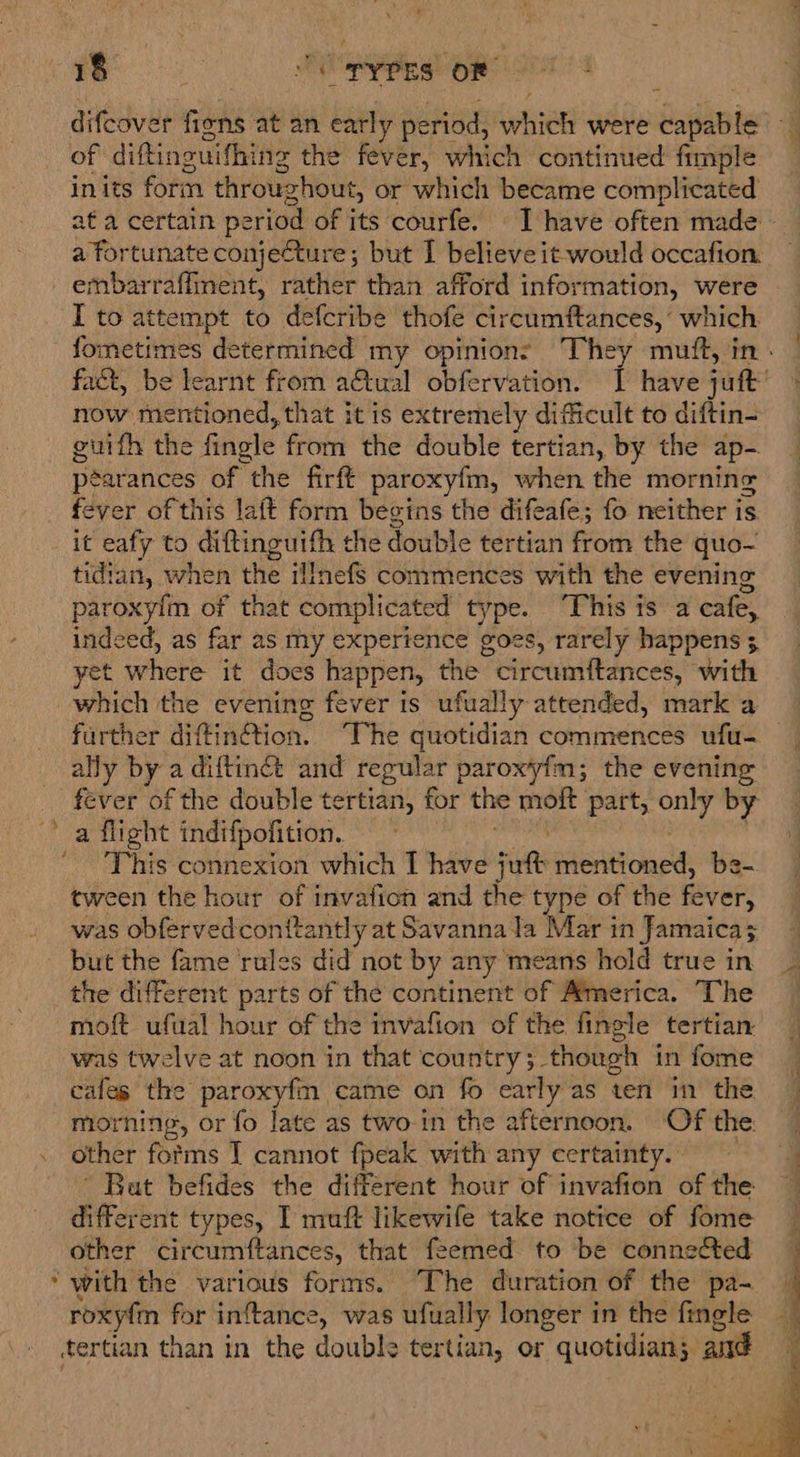 a aie CPyPES OF difcover fiens at an early period, which were capable of diftinguifhing the fever, which continued fimple inits form throughout, or which became complicated _ ata certain period of its courfe. I have often made a fortunate conjecture; but [ believe it would occafion embarraffinent, rather than afford information, were I to attempt to defcribe thofe circumftances, which. fometimes determined my opinion: They muft, in . fact, be learnt from aftual obfervation. | have juft’ now mentioned, that itis extremely dificult to diftin- guifh the fingle from the double tertian, by the ap- péarances of the firft paroxyfm, when the morning fever of this laft form begins the difeafe; fo neither is. it eafy to diftinguifh the double tertian from the quo- tidian, when the illnefs commences with the evening paroxylin of that complicated type. “This is a cafe, indeed, as far as my expertence goes, rarely happens 3 yet where it does happen, the circumftances, with which the evening fever is ufually attended, mark a further diftin¢tion. “The quotidian commences ufu- ally by a diftin&amp; and regular paroxyfm; the evening fever of the double tertian, for the moft part, only by a flight indifpofition. mene | _ This connexion which I have juft mentioned, be- tween the hour of invafion and the type of the fever, was obfervedconitantly at Savanna la Mar in Jamaicas but the fame rules did not by any means hold true in _ the different parts of the continent of America. The — moft ufual hour of the invafion of the fingle tertian — was twelve at noon in that country; though in fome _ cafes the paroxyfm came on fo early as ten in the. morning, or fo late as two in the afternoon. Of the other forms I cannot fpeak with any certainty. ' Bat befides the different hour of invafion of the different types, I muft likewife take notice of fome other circumftances, that feemed to be connected * with the various forms. The duration of the pa- roxyfm for inftance, was ufually longer in the fingle tertian than in the double tertian, or quotidian; andé <i a ——— = = » ee   Praga < «ane Jy “a