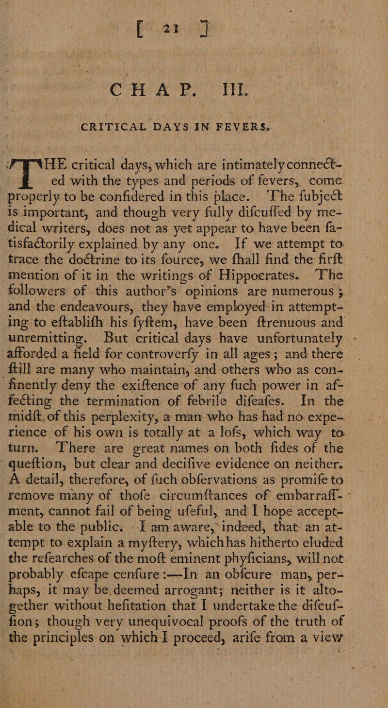 Cc PAR TT CRITICAL DAYS IN FEVERS. FUE critical days, which are intimately connect- | ed with the types and periods of fevers, come properly to be confidered in this place. ‘The fubject is important, and though very fully difcuffed by me- dical writers, does not as yet appear to have been fa- tisfactorily explained by any one. If we attempt to trace the doctrine to its fource, we fhall find the firft -Mention of it in the writings of Hippoerates. The followers of this author’s opinions are numerous ; and the endeavours, they have employed in attempt- ing to eftablith his fyftem, have been ftrenuous and unremitting. But critical days have unfortunately - afforded a field for controverfy in all ages; and there | {till are many who maintain, and others who as.con- ~ finently deny the exiftence of any fuch power in af- fecting the termination of febrile difeafes. In the mid{t, of this perplexity, a man who has had no. expe— rience of his own is totally at a lofs, which way to turn. There are great names on both fides of the ' queftion, but clear and decifive evidence on neither. A detail, therefore, of fuch obfervations as promife to remove many of thofe. circumftances of embarraff- - ment, cannot fail of being ufeful, and I hope accept- able to the public. - 1 am aware, indeed, that: an at- tempt to explain a myftery, whichhas hitherto eluded the refearches of the moft eminent phyficians, will not probably efcape cenfure:—In an obfcure man, per- haps, it may be deemed arrogant; neither is it alto- gether without hefitation that I undertake the difeuf- fion; though very unequivocal proofs of the truth of