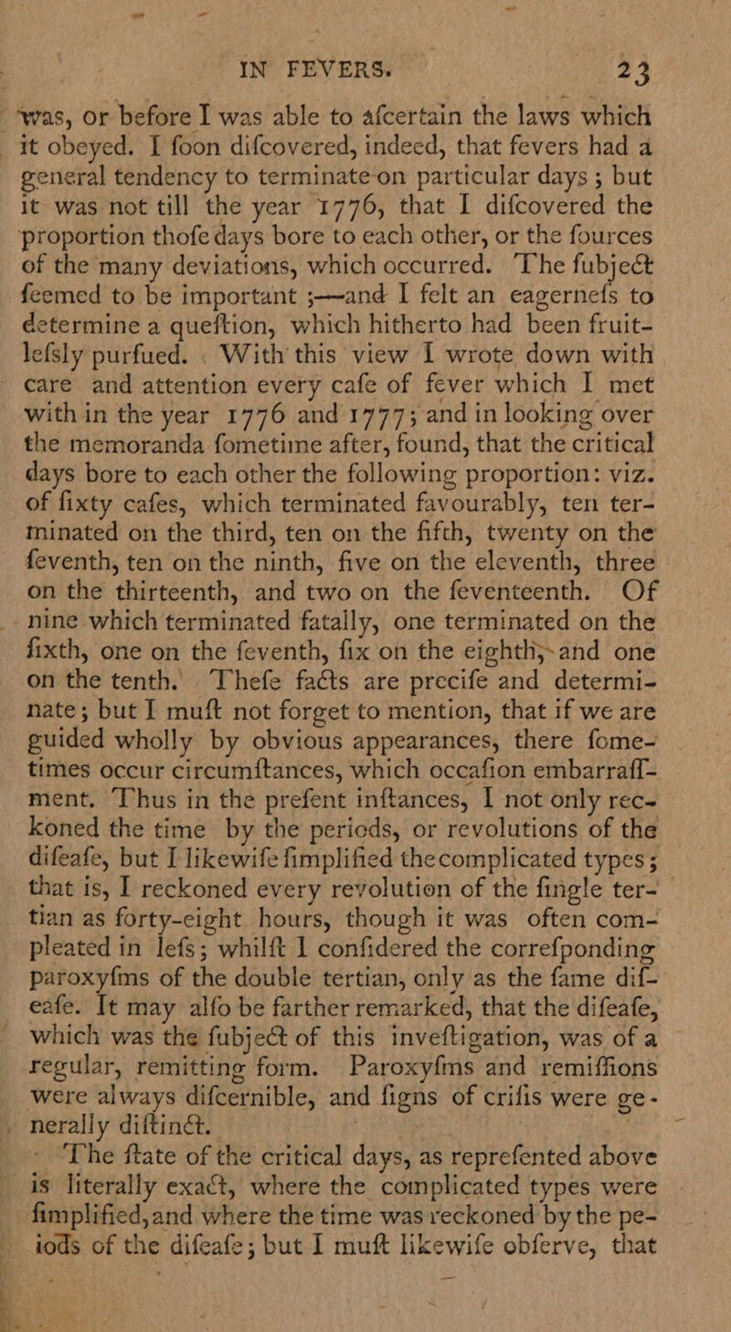 general tendency to terminate-‘on particular days ; but it was not till the year 1776, that I difcovered the of the many deviations, which occurred. ‘The fubjeé&amp; feemed to be important ;—and I felt an eagernefs to determine a queftion, which hitherto had been fruit- lefsly purfued. . With this view I wrote down with care and attention every cafe of fever which I met with in the year 1776 and 1777; and in looking over the memoranda fometiine after, found, that the critical days bore to each other the following proportion: viz. of fixty cafes, which terminated favourably, ten ter- minated on the third, ten on the fifth, twenty on the feventh, ten on the ninth, five on the eleventh, three on the thirteenth, and two on the feventeenth. Of fixth, one on the feventh, fix on the eightli;,and one on the tenth. Thefe facts are precife and determi- nate; but I muft not forget to mention, that if we are guided wholly by obvious appearances, there fome- times occur circumftances, which occafion embarraff- ment, Thus in the prefent inftances, I not only rec- koned the time by the periods, or revolutions of the difeafe, but I likewife fimplified the complicated types; that is, I reckoned every revolution of the fingle ter- tian as forty-eight hours, though it was often com- pleated in lefs; whilft 1 confidered the correfponding paroxyfms of the double tertian, only as the fame dif- eafe. It may alfo be farther remarked, that the difeafe, which was the fubject of this inveftigation, was of a regular, remitting form. Paroxyfms and remiffions were always difcernible, and figns of crifis were ge- The ftate of the critical days, as reprefented above is literally exact, where the complicated types were iods of the difeafe; but I muft likewife obferve, that