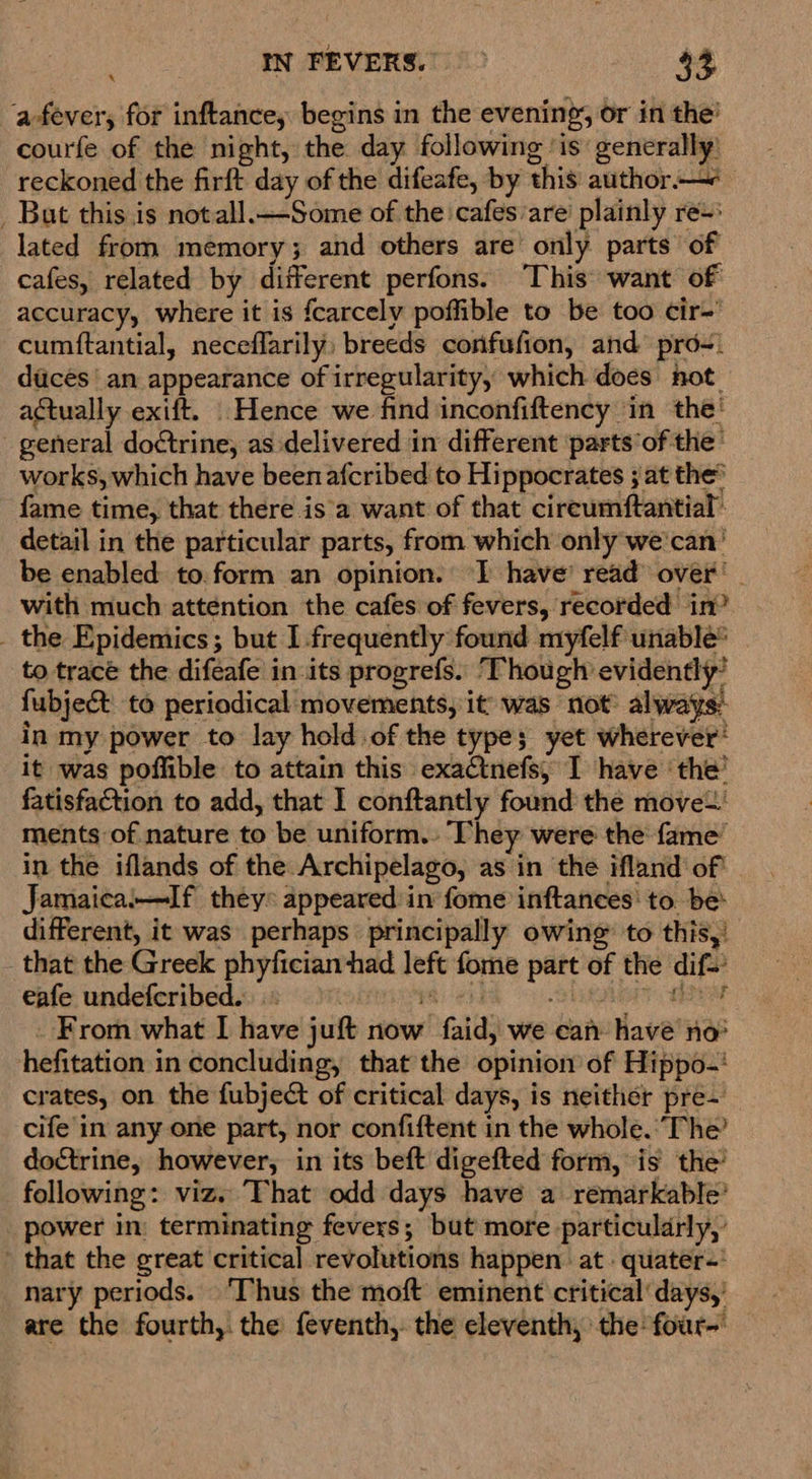 a-fever, for inftancey begins in the evening, or in the’ courfe of the night, the day following ‘is generally: reckoned the firft day of the difeafe, by this author.—- _ But this is notall.—Some of the cafes/are’ plainly re-: lated from mémory; and others are’ only parts of cafes, related by different perfons. ‘This’ want of accuracy, where it is fcarcely poffible to be too cir-’ cumftantial, neceflarily: breeds confufion, and prd-) diicés an appearance of irregularity, which does hot. actually exift. Hence we find inconfiftency in the! general doctrine, as delivered in different ‘parts’of the: works, which have been afcribed to Hippocrates ; at the fame time, that there is'a want of that cireumftantial’ detail in the particular parts, from which only we'can' be enabled to.form an opinion. I have’ read over’ - with much attention the cafes of fevers, recorded in’ _ the Epidemics; but I.frequently found myfelf unable® to trace the difeafe in its progrefs. ‘Though evidently’ fubject to periodical movements, it was not always: in my power to lay hold of the type; yet wherever® it was poffible to attain this exactnefs, I have ‘the’ fatisfaction to add, that I conftantly found the move ments of nature to be uniform. They were the fame’ in the iflands of the Archipelago, as in the ifland of' Jamaica:—If they* appeared in fome inftances' to. be: different, it was perhaps principally owing: to this,’ that the Greek phyfician had left fome part of the dif- eafe undeferibed..) yee] slugienr aber _ From what I have juft now faid, we can have’ no* hefitation in concluding, that the opinion of Hippo-' crates, on the fubject of critical days, is neither pre- cife in any one part, nor confiftent in the whole.’ The’ doctrine, however, in its beft digefted form, is the’ following: viz. That odd days have a remarkable’ _ power in: terminating fevers; but more particularly,’ that the great critical revolutions happen at quater-' nary periods. ‘Thus the moft eminent critical’ days,’ are the fourth, the feventh,. the eleventh, the four-'