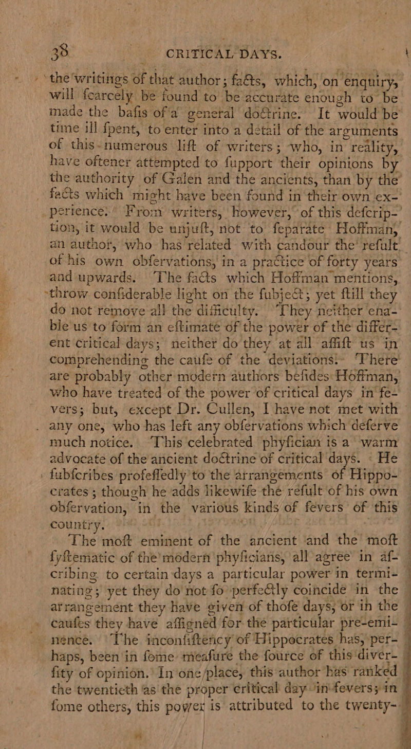 - + “the'writings of that author; fa&amp;s, which, on enquiry, will fearcely be found to’ be accurate enough to be made the bafis ofa general doftrine. It would be time ill fpent, to enter into a detail of the arguments of this- numerous lift of writers; who, in reality, have oftener attempted to fupport their opinions by the authority of Galen and the ancients, than by the’ facts which might have been found in ‘their own ex- perience’ From writers, however,” of this defcrip-’ tion, it would be unjuft, not to feparate Hoffman)’ an author, who has related with candour the’ refult_ of his own. obfervations, in a practice of forty years and upwards. ‘The facts which Hoffman mentions, “throw confiderable light on the fubject; yet fill they do not remove all the difficulty. “They neither ena- bie'us'to form an eftimate of the power of the differ- ent critical days; neither do they at all affift us in comprehending the caufe of the deviations!- ‘There’ are probably other modern authors befides: Hoffman, who have tréated of the power of critical days in‘ fe+ vers; but, except Dr. Cullen, [have not met with — any one, who has left any obfervations which deferve much notice. “This celebrated phyfician is a warm | advocate of the ancient doctrine of critical days. « He . fubfcribes profefledly’to the arrangements of Hippo- crates; though he adds likewife the refult of his own obfervation, in the various kinds of fevers’ of this County. S420 hoo ds The moft eminent of the ancient ‘and the moft — fyftematic of the’médern phyficians, all agree’ in af- © cribing to certaindays a particular power in termi- | nating ; yet they do'not fo perfectly coincide in the | arrangement they have given of thofe days, or in the h . caufes they have affigned for the particular pre-emi- i -nénce. The inconfiftency of Hippocrates has, per- — haps, been'in fome meafure the fource of this'diver-_ fity of opinion.’ In one /place, this author has ranked the twenticth as the proper critical day in-feversyin 7 fome others, this power is attributed to the twenty-— | j i ot . } | ; 