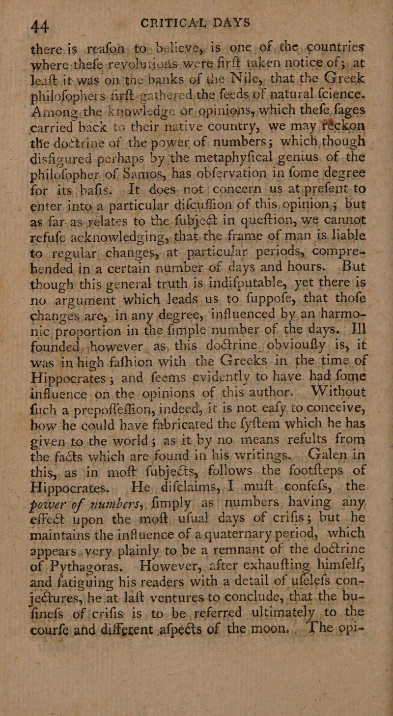 there.is reafon. to) believe, is one, of the, countries _ where thefe revolutions. were frft taken notice of;, at leaft it. was on the banks of the Nile, that the Greek philofophers. firft-gathered,the feeds of natural {cience. Among,the knowledge or apinions, which thefe fages carried back to their native country, we may féckon the doctrine of the power of numbers; which,though | disfigured perhaps by the metaphyfical genius. of .the philofopher. of Samos, has obfervation in fome degree for its bafis. .It does. not concern us atiprefent.to _ enter, into,a particular difcuffion of this, opinion; but as far-as.xelates to the fubjeét in queftion, we cannot refufe acknowledging, that.the frame of man is liable to regular changes, at. particular periods, compre- hended ina certain number of days and hours. .But though this general truth is indifputable, yet there is no argument which leads us, to. fuppofe, that thofe changes are, in any degree, influenced by. an harmo- nic, proportion in the fimple number, of. the days. Hl founded, however. as, this. doCtrine, obvioufly. is, it was in high fafhion with the Greeks in. the. time, of Hippocrates ; and feems evidently to have. had fome influence on the opinions of this author. Without {uch a prepoflefMion, indeed, it 1s not eafy, to. conceive, how he could have fabricated the fyftem which he has given to the world; as it by no, means refults from the facts which are found in his) writings... Galen in this, as in moft fubjects, follows. the footfteps of Hippocrates. He. difclaims,.I muft. confefs, . the power of numbers; fimply as. numbers, having any. effect upon the moft, ufual days of crifis; but he maintains the influence of aquaternary period, which appears -very, plainly to be a remnant of the doétrine of Pythagoras. - However, _after exhaufting. himfelf, and fatiguing his readers with a detail of ufelefs con-~ jectures, he at laft ventures to conclude, that.the bu- finefs of |crifis is to. be referred. ultimately to the courfe and different afpects of the moon... [he opi-