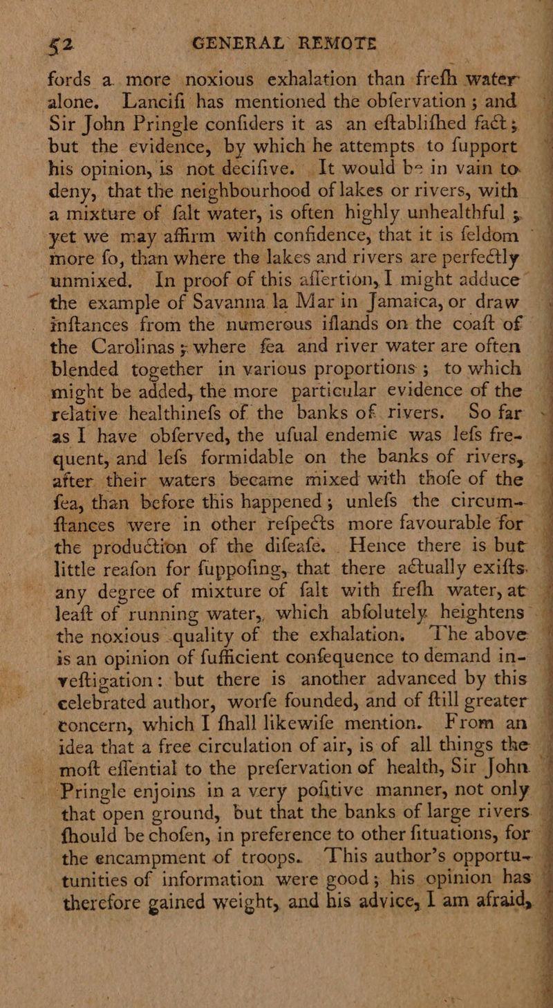 fords a. more noxious exhalation than frefh water alone. Lancifi has mentioned the obfervation ; and Sir John Pringle confiders it as an eftablifhed fact; but the evidence, by which he attempts to fupport his opinion, is not decifive. It would be in vain to deny, that the neighbourhood of lakes or rivers, with a mixture of falt water, is often highly unhealthful ;. more fo, than where the lakes and rivers are perfectly the example of Savanna la Marin Jamaica, or draw inftances from the numerous iflands on the coaft of the Carolinas; where fea and river water are often blended together in various proportions ; to which might be added, the more particular evidence of the relative healthinefs of the banks of rivers. So far as I have obferved, the ufual endemic was lefs fre- quent, and lefs formidable on the banks of rivers, the production of the difeafe. Hence there is but any degree of mixture of falt with frefh water, at veftigation: but there is another advanced by this _eelebrated author, worfe founded, and of ftill greater idea that a free circulation of air, is of all things the   