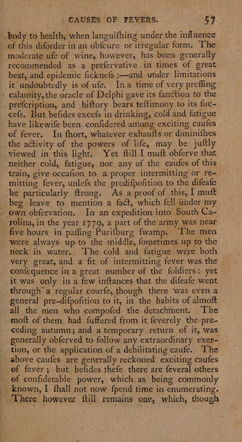 body to health, when languifhing under the influence of this diforder in an obfcure or irregular form. The _ moderate ufe‘of wine, however, has been generally recommended as a prefervative in times Of great heat, and epidemic ficknefs :—and under limitations it undoubtedly is of ufe. Ina time of very prefling ' calamity, the oracle of Delphi gave its fanction to the prefcription, and hiftory bears teftimony to its fuc- cefs. But befides excefs in drinking, cold and fatigue have likewife been confidered among exciting caufes — of fever. In fhort, whatever exhaufts or diminifhes . the activity of the powers of life, may be juftly viewed in this light. Yet ftill I muft obferve that neither cold, fatigue, nor any of the caufes of this train, give occafion to a proper intermitting or re= ‘mitting fever, unlefs the predifpofition to the difeafe be particularly ftrong. As a proof of this, I muft beg leave to mention a faét, which fell under my own obfervation. In an expedition into South Ca- rolina, in the year 1779, a part of the army was near five hours in paffing Purifburg fwamp. “Che men were always up-to the middle, fometimes up to the neck in water. ‘The cold and fatigue were both very great, and a fit of intermitting fever was the confequence in a great number of the foldiers: yet it was only ina few inftances that the difeafe went through a regular courfe, though there was even a general pre-difpofition to it, in the habits of almoft - all the men who compofed the detachment. “The moft of them had fuffered from it feverely the pre- ceding autumn; and a temporary return of it, was generally obferved to follow any extraordinary exer- tion, or the application of a debilitating caufe. The - above caufes are generally reckoned exciting caufes of fever; but befides thefe there are feveral others _ of confiderable power, which as being commonly __ known, | fhall not now fpend time in enumerating. - ‘There however ftill remains one, which, though