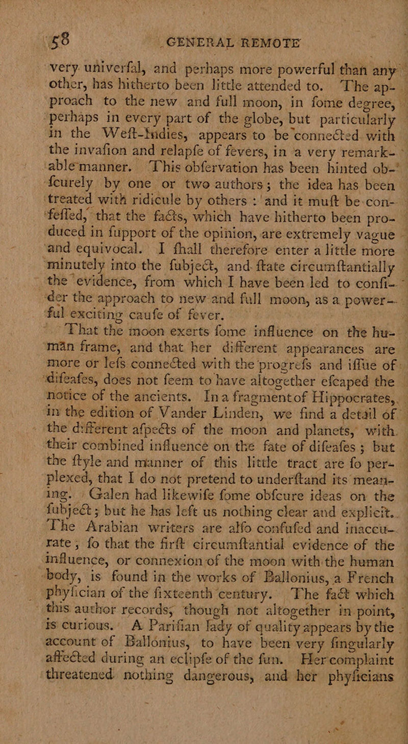 68 _ GENERAL REMOTE in the Weft-tndies, appears to be connected. with the invafion and relapfe of fevers, in a very remark- ° ablemanner. This obfervation has been hinted ob-! feurely by one or two authors; the idea has been » ‘ful exciting caufe of fever. ‘man frame, and that her different appearances are more or lefs connected with the progrefs and iffue of : the ftyle and manner of this little tract are fo per- plexed, that I do not pretend to underftand its mean- ing. | Galen had likewife fome obfcure ideas on the rate, fo that the fir circumftantial evidence of the influence, or connexion of the moon with the human ‘body, is found in the works of Ballonius,.a French pbyfician of the fixteenth century. The fa&amp; which is curious.’ A Parifian lady of quality appears by the | account of Ballonius, to have been very fingularly affected during an eclipfe of the fun. Hercomplaint ’ |