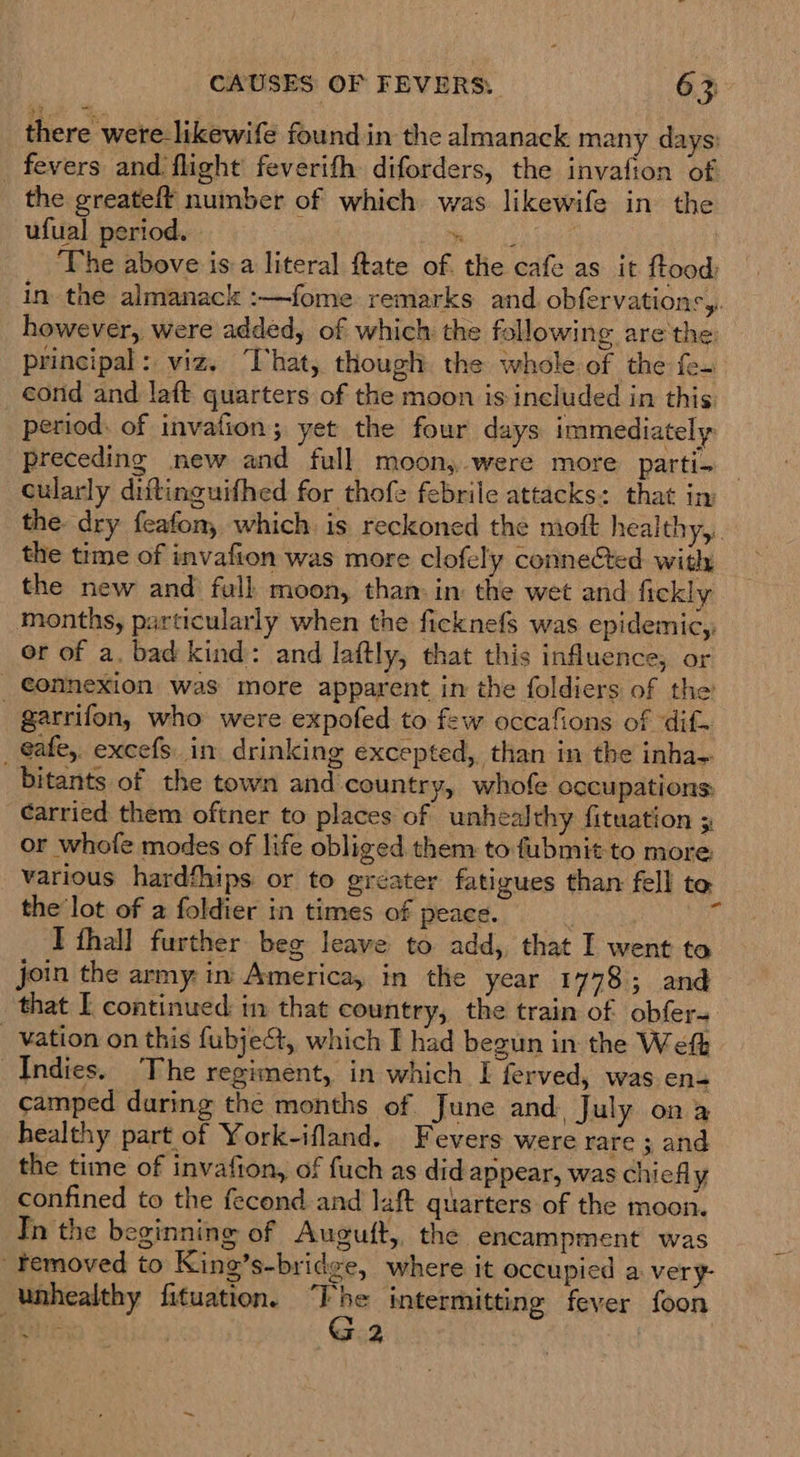 there were-likewife found in the almanack many days: _ fevers and flight feverith diforders, the invafion of the greateft number of which was likewife in the ufual period. . ice lak aus The above is a literal ftate of the cafe as it ftood, in the almanack :—fome remarks and obfervations,. however, were added, of which the following are'the principal: viz, That, though the whole of the fe. cond and laft quarters of the moon is included in this: period. of invalion; yet the four days immediately Preceding new and full moon, were more parti- cularly diftinguifhed for thofe febrile attacks: that in the dry feafon, which. is reckoned the moft healthy,.. the time of invafion was more clofely connected with the new and full moon, than: in: the wet and fickly months, particularly when the ficknefs was epidemic,, or of a. bad kind: and laftly, that this influence, or _ €onnexion was more apparent in the foldiers of the _ garrifon, who were expofed to few occafions of dif. _ @afe, excefs in drinking excepted, than in the inha~ bitants of the town and country, whofe occupations: carried them oftner to places of unhealthy fituation or whofe modes of life obliged them to fubmit to more. various hardfhips or to gréater fatigues than fell to the lot of a foldier in times of peace. ;  I thal] further beg leave to add, that I went to join the army: in America, in the year 1778; and that I continued in that country, the train of obfer- _ Vation on this fubject, which I had begun in the Weft Indies. ‘The regiment, in which I ferved, was en- camped during the months of June and. July ona healthy part of York-ifland. Fevers were rare ; and the time of invafion, of fuch as did appear, was chiefly confined to the fecond and laft quarters of the moon. Th the beginning of Augutft, the encampment was _temoved to King’s-bridge, where it occupied a very- unhealthy fituation. cn intermitting fever foon Stats . 2