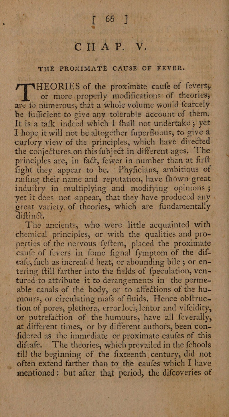 *® CWA. OY: THE PROXIMATE CAUSE OF FEVER. oe HEORIES of the proximate caufe of feverss: eae I or more properly modifications’ of theories; are {0 numerous, that a whole volume would fcarcely be fufficient to give any tolerable account of them. It is a tafk indeed which I fhall not undertake 5 yet I hope it will not be altogether fuperfluous, to give a curfory view of the principles, which have directed the conjectures. on this fubjec in different ages. The principles are, in fact, fewer in number than at firft fight they appear to be. Phyficians, ambitious of raifing their name and reputation, have fhown great — induftry in multiplying and modifying opinions 5 “yet it does not appear, that they have produced any . great variety, of theories, which are fundamental:y diftingt. | ; ; The ancients, who were little acquainted with chemical principles, or with the qualities and pro- perties of the nervous fyftem, placed the proximate caufe of fevers in fome fignal fymptom of the dif- eafe, {uch as increafed heat, or abounding bile ; or en- tering {till farther into the fields of fpeculation, ven- tured to attribute it to derangements in the perme- able canals of the body, or to affections of the hu- mours, or circulating mafs of fluids. Hence obftruc- tion of pores, plethora, error loci, lentor and vifcidity, or putrefaction of the humours, have all feverally, at different times, or by different authors, been con- fidered as the immediate or proximate caufes of this difeafe. The theories, which prevailed in the fchools till the beginning of the fixteenth century, did not often extend farther than to the caufes which I have mentioned: but after that period, the difcoveries of