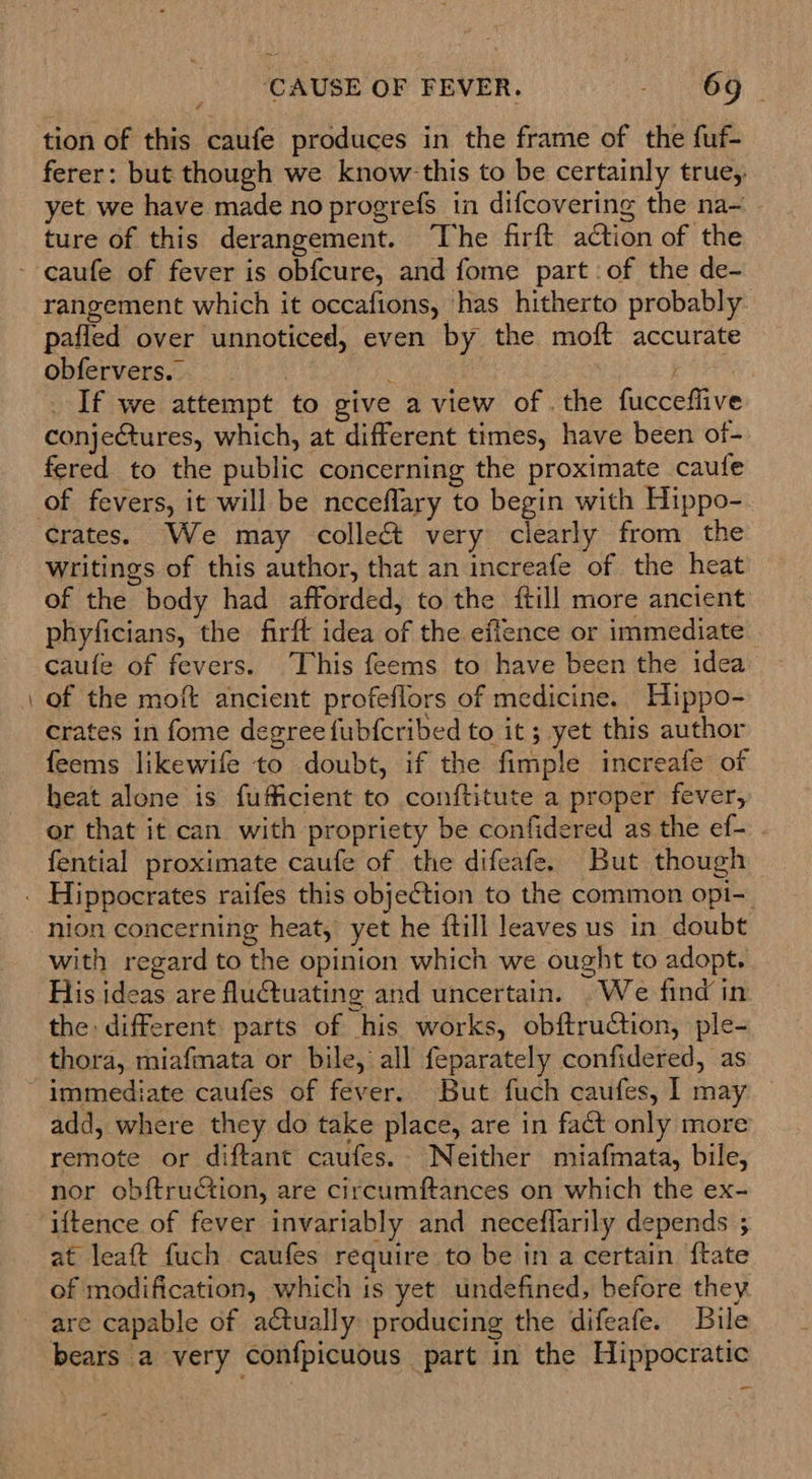 tion of this caufe produces in the frame of the fuf- ferer: but though we know this to be certainly true, yet we have made no progrefs in difcovering the na~ - ture of this derangement. The firft action of the rangement which it occafions, has hitherto probably pafled over unnoticed, even by the moft accurate obfervers._ 3 b : _ If we attempt to give a view of. the fucceflive conjeCtures, which, at different times, have been of- fered to the public concerning the proximate caufe crates. We may colle very clearly from the writings of this author, that an increafe of the heat of the body had afforded, to the {till more ancient phyficians, the firft idea of the eflence or immediate caufe of fevers. This feems to have been the idea of the moft ancient profeflors of medicine. Hippo- crates in fome degree fubfcribed to it; yet this author feems likewife to doubt, if the fimple increafe of heat alone is fufficient to conftitute a proper fever, or that it can with propriety be confidered as the ef- fential proximate caufe of the difeafe. But though nion concerning heat, yet he {till leaves us in doubt with regard to the opinion which we ought to adopt. His ideas are fluctuating and uncertain. .We find in the: different parts of his works, obftruction, ple- thora, miafmata or bile, all feparately confidered, as immediate caufes of fever. But fuch caufes, I may add, where they do take place, are in fact only more remote or diftant caufes.- Neither miafmata, bile, nor obf{truction, are circumftances on which the ex- iftence of fever invariably and neceflarily depends ; at leaft fuch caufes require to be in a certain ftate of modification, which is yet undefined, before they are capable of actually producing the difeafe. Bile bears a very confpicuous part in the Hippocratic