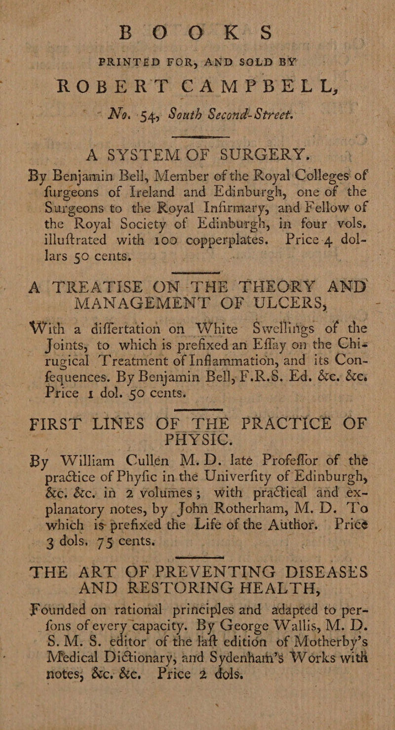 BOO K*§ PRINTED FOR, AND SOLD BY ROBERT CAMPBELL, : <n No 54, South Second- Street. .. A SYSTEM OF SURGERY, By Benjamin Bell, Member of the Royal Colleges of furgeons of Ireland and Edinburgh, one of the ‘Surgeons to the Royal Infirmary, and Fellow of the Royal Society of Edinburgh, in four vols, illuftrated with 100 copperplates. Price-4 dol- lars 50 cents. ih “ |  A TREATISE ON THE THEORY AND MANAGEMENT OF ULCERS, With a differtation on White Swellitgs of the Joints, to which is prefixed an Eflay on the Chi« ~ rugical Treatment of Inflammation, and its Con- fequences. By Benjamin Bell, F.R.S. Ed. &amp;e. &amp;ex Price 1 dol. 50 cents. FIRST LINES OF THE PRACTICE OF ; PHYSIC. By William Cullen M.D. late Profeflor of the practice of Phyfic inthe Univerfity of Edinburgh, &amp;e. &amp;c. in 2 volumes; with practical and ex- planatory notes, by John Rotherham, M. D. To  4 t _ 3dols, 75 cents. |  THE ART OF PREVENTING DISEASES AND RESTORING HEALTH, Founded on rational principles and adapted to per- _fons of every capacity. By George Wallis, M. D. S.M. 8S. editor of the laft editidn of Motherby’s Medical DiGtionary, and Sydenhath’s Works with notes, &amp;c. &amp;e, Price 2 dols.