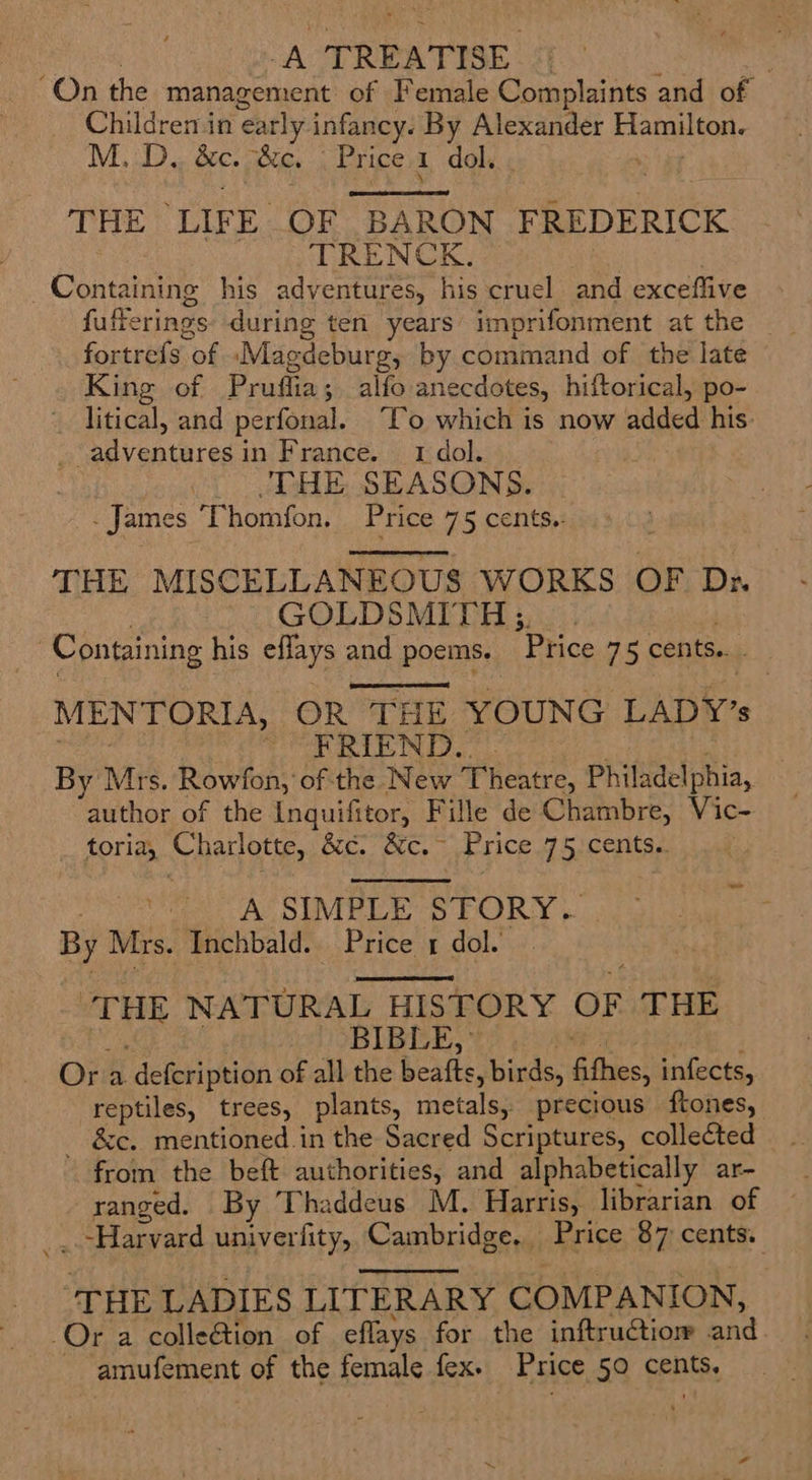 A TREATISE | | On the management of Female Complaints and of Childremin ‘early infancy. By Alexander Hamilton. M.D, we: ‘&amp;c. Price 1 dol.  THE LIFE, OF BARON FREDERICK TRENCK. Contatiins his adventures, his cruel and exceflive fufferings during ten years’ imprifonment at the fortrefs of ‘Magdeburg, by comimand of the late King of Pruffia; alfo anecdotes, hiftorical, po- ~ litical, and perfonal. To which is now added his: adventures in France. 1 dol. THE SEASONS. James T homfon. Price 75 cents.:  THE MISCELLANEOUS WORKS OF Ds GOLDSMITH; | Containing his eflays and poems. Price 75 cents.  MENTORIA, OR THE YOUNG LADY’s ~ FRIEND. By Mrs. Rowfon, of the New Theatre, Philadelphia, author of the Inquifitor, Fille de Chambre, Vic- toria, Charlotte, Bie ce Price 75 cents.  wr A SIMPLE STORY. By Mrs. Inchbald. Price 1 dol.  ae NATURAL HISTORY OF THE BLE, Ora -defeription of all the beafts , birds, fithes, infects, reptiles, trees, plants, ratte precious ftones, &amp;e. mentioned in the Sacred Scriptures, collected from the beft authorities, and alphabetically ar- ranged. By Thaddeus M. Harris, librarian of _.-Harvard univerfity, Cambridge. Price 87 cents.  THE LADIES LITERARY COMPANION, Or a colleGion of eflays. for the inftructiom and. amufement of the female fex- Price §0 cents,