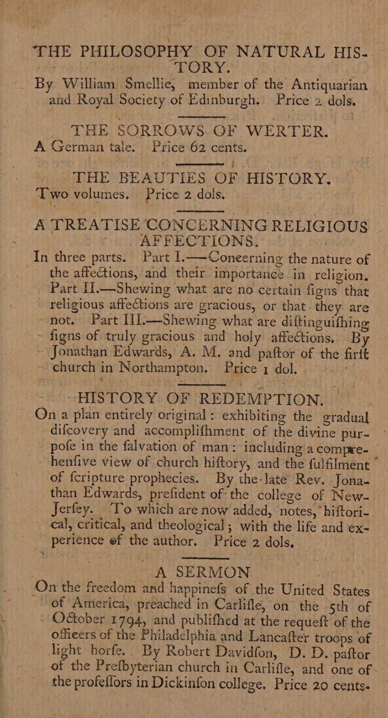 THE PHILOSOPHY OF NATURAL HIS.-. | AE nee ‘(PER YS! s -. By William Smellie, member of the Antiquarian and Royal Society of Edinburgh. Price 2 dols.  THE SORROWS. OF WERTER. A German tale: Price 62 cents. im ere : | DHE BEAUTIES: OF HISTORY. Two volumes, Price 2 dols.   A TREATISE CONCERNING RELIGIOUS . AFFECTIONS? : | | In three parts. Part 1.—-Coneerning the nature of the affections, and their importance in religion. Part Il.—Shewing what are no certain figns that religious affections are gracious, or that they are not. Part I{l,—Shewing what are diftinguifhing ~ figns of truly gracious and holy affections. By ~ Jonathan Edwards, A. M. and paftor of the firtt ~ church in Northampton, Price 1 dol. | ’  “HISTORY OF REDEMPTION, | ~ Qn a plan entirely original : exhibiting the gradual difcovery and accomplifhment of the divine pur- pofe in the falvation of man: including’a compee- henfive view of church hiftory, and the fulfilment © of {cripture prophecies. By the-late’ Rev. Jona- than Edwards, prefident of the college of New- Jerfey. To which are now added, notes,’ hiftori- €al, critical, and theological; with the life and ex- perience ef the author. Price 2 dols,  A SERMON On the freedom and happinefs of the United States of America, preached in Carlifle, on the Sth of October 1794, and publifhed at the requeft of the offieers of the Philadelphia and Lancafter troops of light horfe.. By Robert Davidfon, D. D. paftor of the Prefbyterian church in Carlifle, and one of - the profeflors in Dickinfon college. Price 20 cents.