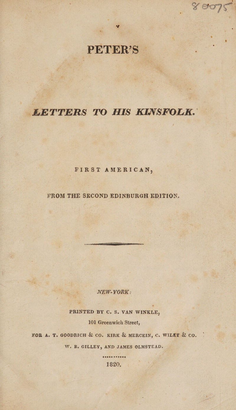 . PETERS: _ BLETTERS TO HIS KINSFOLK. J FIRST AMERICAN, FROM THE SECOND EDINBURGH EDITION, NEW-VORK: PRINTED BY C. S. VAN WINKLE, 101 Greenwich Street, FOR A. T. GOODRICH &amp; co. KIRK &amp; MERCEIN, Cc. WILEY &amp; co. W. B. GILLEY, AND JAMES OLMSTEAD. 1820. |
