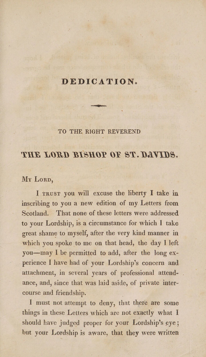 DEDICATION. TO THE RIGHT REVEREND THE LORD BISHOP OF ST. DAVIDS. My Lorp, I trust you will excuse the liberty I take in inscribing to you a new edition of my Letters from Scotland. That none of these letters were addressed to your Lordship, is a circumstance for which I take great shame to myself, after the very kind manner in which you spoke to me on that head, the day I left you—may I be permitted to add, after the long ex- perience I have had of your Lordship’s concern and attachment, in several years of professional attend- . ance, and, since that was laid aside, of private inter- course and friendship. I must not attempt to deny, that there are some things in these Letters which are not exactly what I should have judged proper for your Lordship’s eye; but your Lordship is aware, that they were written