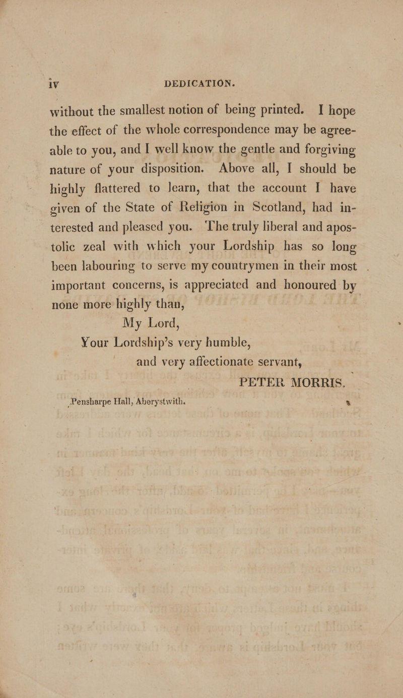 4 teut the smallest notion of being printed. | hope the effect of the whole correspondence may be agree- able to you, and I well know the gentle and forgiving nature of your disposition. Above all, I should be highly flattered to learn, that the account I have given of the State of Religion in Scotland, had in- terested and pleased you. ‘The truly liberal and apos- tolic zeal with which your Lordship has so long been labouring to serve my countrymen in their most . important concerns, is appreciated and honoured by none more highly than, My Lord, Your Lordship’s very humble, and very affectionate servant, PETER MORRIS. Pensharpe Hall, Aberystwith. | .