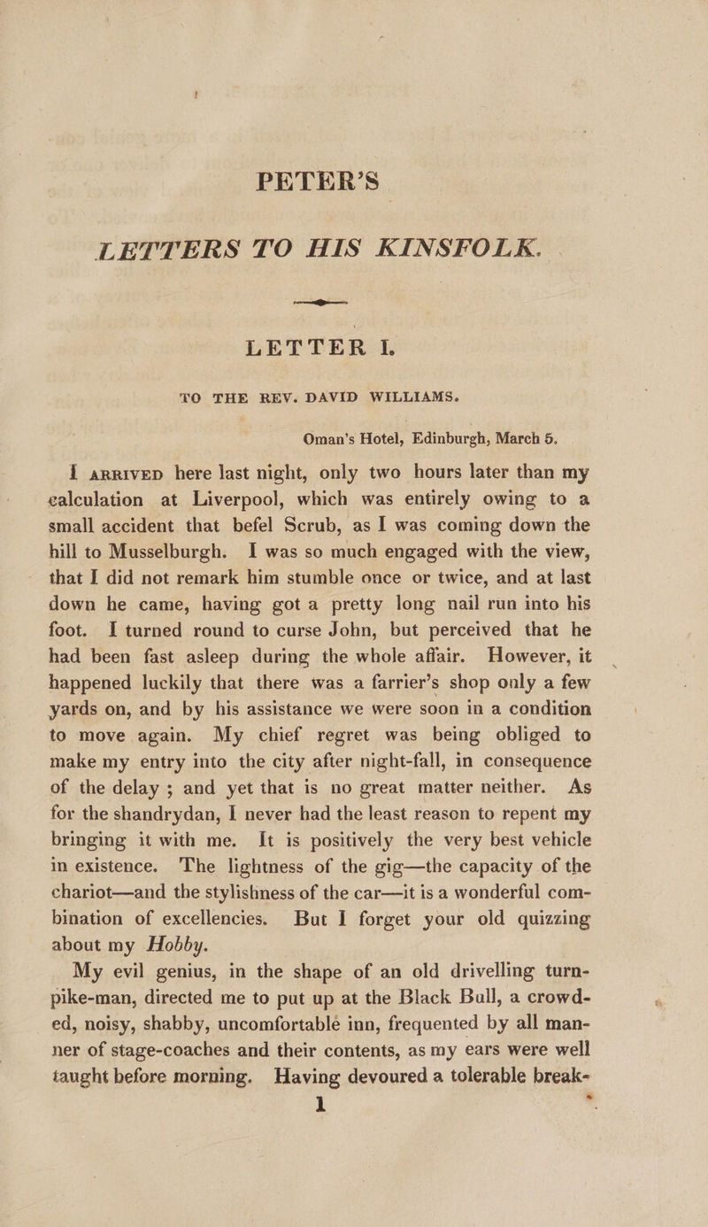 PETER’S | LETTERS TO HIS KINSFOLK. LETTE R I. TO THE REV. DAVID WILLIAMS. Oman’s Hotel, Edinburgh, March 5. I arrivep here last night, only two hours later than my calculation at Liverpool, which was entirely owing to a small accident that befel Scrub, as I was coming down the hill to Musselburgh. I was so much engaged with the view, that I did not remark him stumble once or twice, and at last down he came, having got a pretty long nail run into his foot. I turned round to curse John, but perceived that he had been fast asleep during the whole affair. However, it happened luckily that there was a farrier’s shop only a few yards on, and by his assistance we were soon in a condition to move again. My chief regret was being obliged to make my entry into the city after night-fall, in consequence of the delay ; and yet that is no great matter neither. As for the shandrydan, I never had the least reason to repent my bringing it with me. It is positively the very best vehicle in existence. The lightness of the gig—the capacity of the chariot—and the stylishness of the car—it is a wonderful com- bination of excellencies. But I forget your old quizzing about my Hobby. My evil genius, in the shape of an old drivelling turn- pike-man, directed me to put up at the Black Ball, a crowd- ed, noisy, shabby, uncomfortable inn, frequented by all man- ner of stage-coaches and their contents, as my ears were well taught before morning. Having devoured a tolerable break-