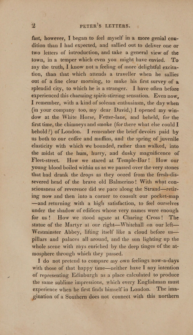 fast, however, I began to feel myself in a more genial con- dition than I had expected, and sallied out to deliver one or two letters of introduction, and take a general view of the town, in a temper which even you might have envied. T'o say the truth, [ know not a feeling of more delightful excita- tion, than that which attends a traveller when he allies out of a fine clear morning, to make his first survey of a splendid city, to which he is astranger. I have often before experienced this charming spirit-stirring sensation. Even now, I remember, with a kind of solemn enthusiasm, the day when (in your company too, my dear David,) I opened my win- dow at the White Horse, Fetter-lane, and beheld, for the first time, the chimneys and smoke (for there what else could I behold?) of London. I remember the brief devoirs paid by us both to our coffee and muffins, and the spring of juvenile elasticity with which we bounded, rather than walked, into the midst of the hum, hurry, and dusky magnificence of Fleet-street. How we stared at Temple-Bar! How our young blood boiled within us as we passed over the very stones that had drank the drops as they oozed from the fresh-dis- severed head of the brave old Balmerino! With what con- sciousness of reverence did we pace along the Strand—retir- ing now and then into a corner to consult our pocket-map —and returning with a high satisfaction, to feel ourselves under the shadow of edifices whose very names were enough for us! How we stood agaze at Charing Cross! The statue of the Martyr at our right—Whitehall on our left— Westminster Abbey, lifting itself like a cloud before us— pillars and palaces all around, and the sun lighting up the whole scene with rays enriched by the deep tinges of the at- mosphere through which they passed. I do not pretend to compare my own feelings now-a-days with those of that happy time—neither have I any intention of representing Edinburgh as a place calculated to produce the same sublime impressions, which every Englishman must experience when he first finds himself in London. The ima- gination of a Southern does not connect with this northern