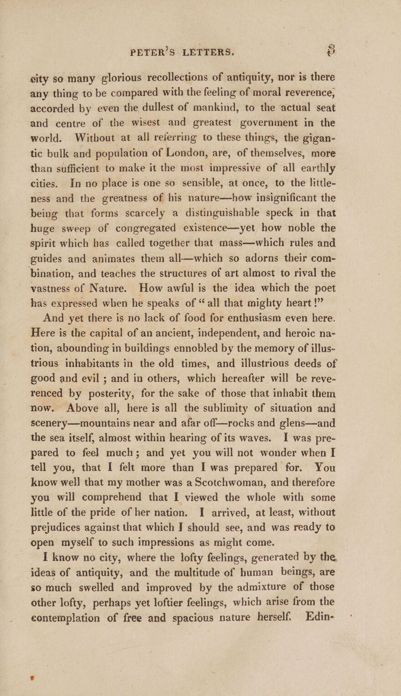 PETER’S LETTERS. | &amp;. sity so many glorious recollections of antiquity, nor is there any thing to be compared with the feeling of moral reverence, accorded by even the dullest of mankind, to the actual seat and centre of the wisest and greatest government in the world. Without at all reierring to these things, the gigan- tic bulk and population of London, are, of themselves, more than sufficient to make it the most impressive of all earthly cities. In no place is one so sensible, at once, to the little- ness and the greatness of his nature—how insignificant the being that forms scarcely a distinguishable speck in that huge sweep of congregated existence—yet how noble the spirit which has called together that mass—which rules and guides and animates them all—which so adorns their com- bination, and teaches the structures of art almost to rival the vastness of Nature. How awful is the idea which the poet has expressed when he speaks of “all that mighty heart !” And yet there is no lack of food for enthusiasm even here. Here is the capital of an ancient, independent, and heroic na- tion, abounding in buildings ennobled by the memory of illus- trious inhabitants in the old times, and illustrious deeds of good and evil ; and in others, which hereafter will be reve- renced by posterity, for the sake of those that inhabit them now. Above all, here is all the sublimity of situation and scenery—mountains near and afar off—rocks and glens—and the sea itself, almost within hearing of its waves. I was pre- pared to feel much; and yet you will not wonder when I tell you, that I felt more than I was prepared for. You know well that my mother was a Scotchwoman, and therefore you will comprehend that I viewed the whole with some little of the pride of her nation. I arrived, at least, without prejudices against that which J should see, and was ready to open myself to such impressions as might come. I know no city, where the lofty feelings, generated by the ideas of antiquity, and the multitude of human beings, are so much swelled and improved by the admixture of those other lofty, perhaps yet loftier feelings, which arise from the contemplation of free and spacious nature herself. Edin-
