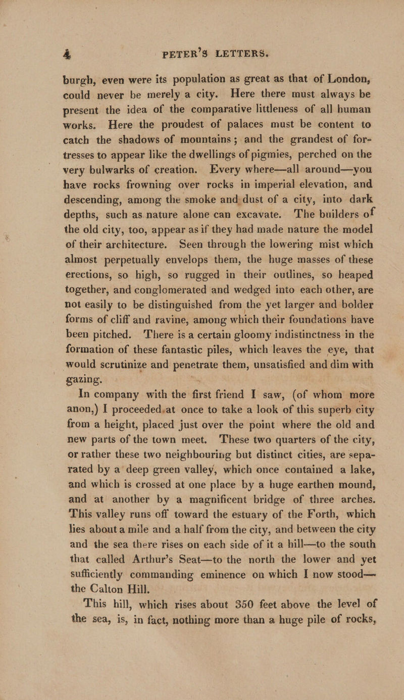 burgh, even were its population as great as that of London, could never be merely a city. Here there must always be present the idea of the comparative littleness of all human works. Here the proudest of palaces must be content to catch the shadows of mountains; and the grandest of for- tresses to appear like the dwellings of pigmies, perched on the very bulwarks of creation. Every where—all around—you have rocks frowning over rocks in imperial elevation, and descending, among the smoke and, dust of a city, into dark depths, such as. nature alone can excavate. The builders of the old city, too, appear as if they had made nature the model of their architecture. Seen through the lowering mist which almost perpetually envelops them, the huge masses of these erections, so high, so rugged in their outlines, so heaped together, and conglomerated and wedged into each other, are not easily to be distinguished from the yet larger and bolder forms of cliff and ravine, among which their foundations have been pitched. There is a certain gloomy indistinctness in the formation of these fantastic piles, which leaves the eye, that would scrutinize and pencinte them, unsatisfied and dim with gazing. : In company with the first friend I saw, (of whom more anon,) I proceeded,at once to take a look of this superb city from a height, placed just over the point where the old and new parts of the town meet. ‘These two quarters of the city, or rather these two neighbouring but distinct cities, are sepa- rated by a deep green valley, which once contained a lake, and which is crossed at one place by a huge earthen mound, and at another by a magnificent bridge of three arches. This valley runs off toward the estuary of the Forth, which lies about a mile and a half from the city, and between the city and the sea there rises on each side of it a hill—to the south that called Arthur’s Seat—to the north the lower and yet sufficiently commanding eminence on which I now stood— the Calton Hill. This hill, which rises about 350 feet above the level of the sea, is, in fact, nothing more than a huge pile of rocks,