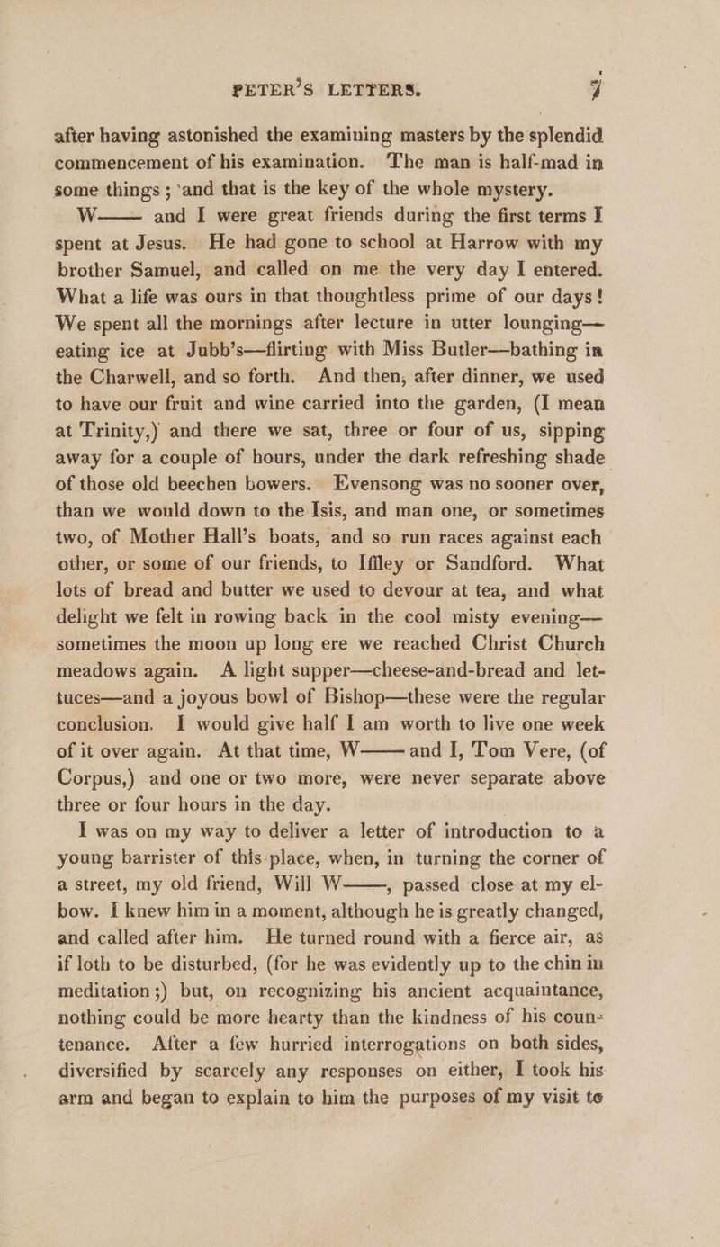 after having astonished the examining masters by the splendid commencement of his examination. The man is half-mad in some things ; ‘and that is the key of the whole mystery. W. and I were great friends during the first terms I spent at Jesus. He had gone to school at Harrow with my brother Samuel, and called on me the very day I entered. What a life was ours in that thoughtless prime of our days ! We spent all the mornings after lecture in utter lounging— eating ice at Jubb’s—flirting with Miss Butler—bathing in the Charwell, and so forth. And then, after dinner, we used to have our fruit and wine carried into the garden, (I mean at Trinity,) and there we sat, three or four of us, sipping away for a couple of hours, under the dark refreshing shade of those old beechen bowers. Exvensong was no sooner over, than we would down to the Isis, and man one, or sometimes two, of Mother Hall’s boats, and so run races against each other, or some of our friends, to Iffley or Sandford. What lots of bread and butter we used to devour at tea, and what delight we felt in rowing back in the cool misty evening— sometimes the moon up long ere we reached Christ Church meadows again. A light supper—cheese-and-bread and let- tuces—and a joyous bowl of Bishop—these were the regular conclusion. I would give half [ am worth to live one week of it over again. At that time, W and I, Tom Vere, (of Corpus,) and one or two more, were never separate above three or four hours in the day. . I was on my way to deliver a letter of introduction to a young barrister of this place, when, in turning the corner of a street, my old friend, Will W , passed close at my el- bow. I knew him in a moment, although he is greatly changed, and called after him. He turned round with a fierce air, as if loth to be disturbed, (for he was evidently up to the chin in meditation ;) but, on recognizing his ancient acquaintance, nothing could be more hearty than the kindness of his coun« tenance. After a few hurried interrogations on bath sides, diversified by scarcely any responses on either, I took his arm and began to explain to him the purposes of my visit te