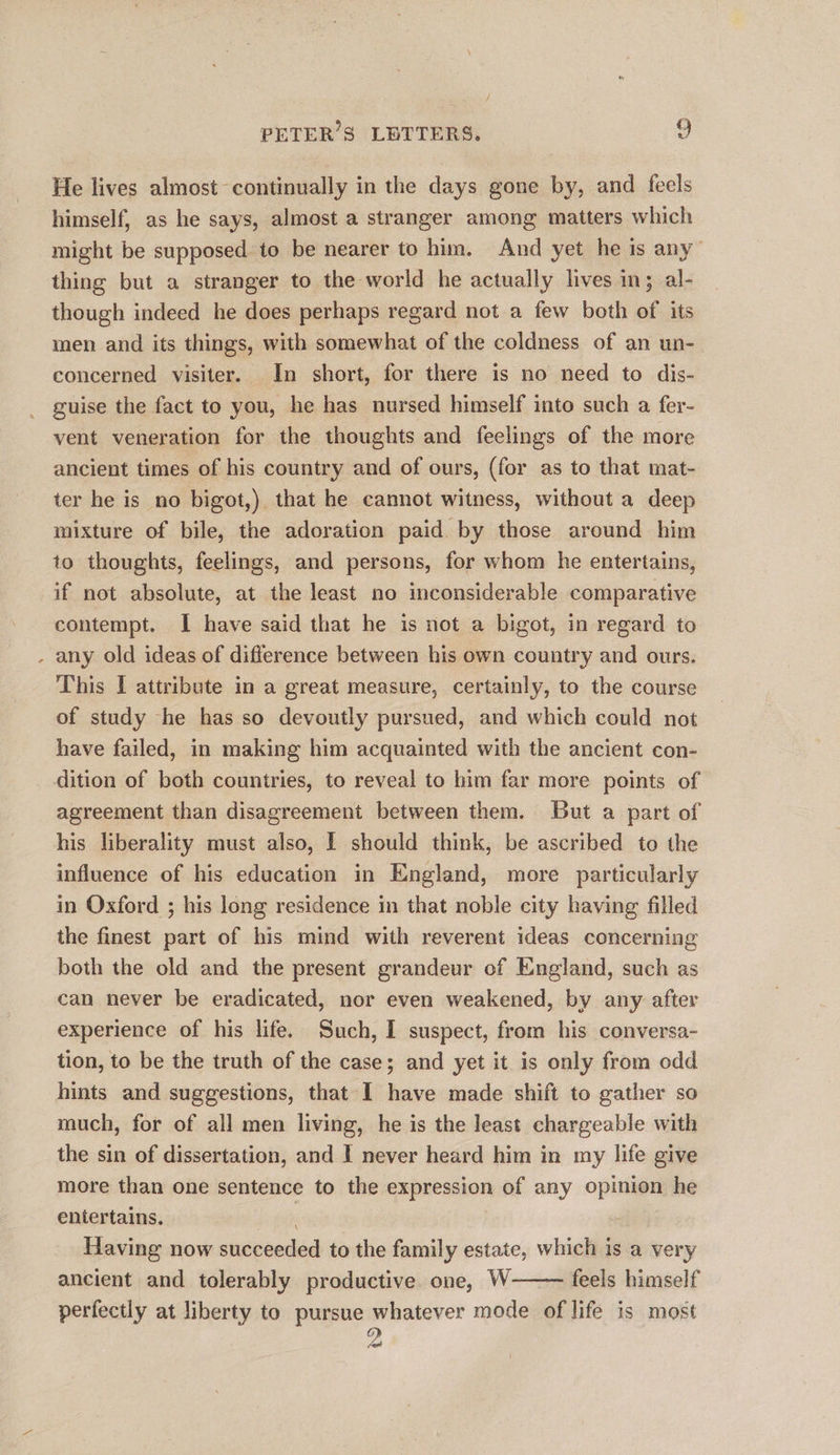 / He lives almost continually in the days gone by, and feels himself, as he says, almost a stranger among matters which might be supposed to be nearer to him. And yet he is any’ thing but a stranger to the world he actually lives in; al- though indeed he does perhaps regard not a few both of its men and its thing's, with somewhat of the coldness of an un- concerned visiter. In short, for there is no need to dis- guise the fact to you, he has nursed himself into such a fer- vent veneration for the thoughts and feelings of the more ancient times of his country and of ours, (for as to that mat- ter he is no bigot,) that he cannot witness, without a deep mixture of bile, the adoration paid. by those around him to thoughts, feelings, and persons, for whom he entertains, if not absolute, at the least no inconsiderable comparative contempt. I have said that he is not a bigot, in regard to any old ideas of difference between his own country and ours. This I attribute in a great measure, certainly, to the course of study he has so devoutly pursued, and which could not have failed, in making him acquainted with the ancient con- dition of both countries, to reveal to him far more points of agreement than disagreement between them. But a part of his liberality must also, I should think, be ascribed to the influence of his education in England, more particularly in Oxford ; his long residence in that noble city having filled the finest part of his mind with reverent ideas concerning both the old and the present grandeur of England, such as can never be eradicated, nor even weakened, by any after experience of his life. Such, I suspect, from his conversa- tion, to be the truth of the case; and yet it is only from odd hints and suggestions, that I have made shift to gather so much, for of all men living, he is the least chargeable with the sin of dissertation, and I never heard him in my life give more than one sentence to the expression of any opinion he entertains. Having now succeeded to the family estate, which is a very ancient and tolerably productive one, W feels himself perfectly at liberty to pursue whatever mode of life is most ye