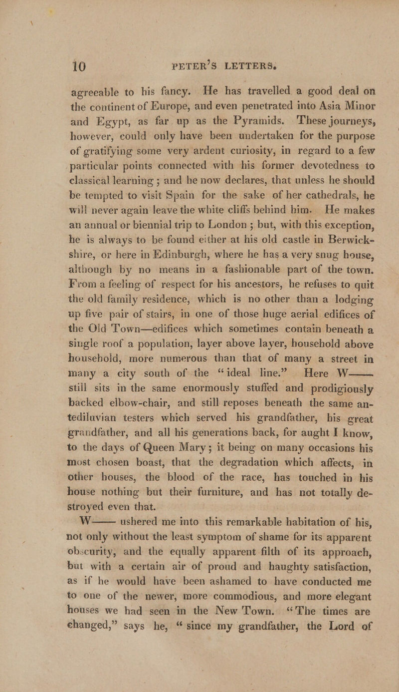 agreeable to his fancy. He has travelled a good deal on the continent of Europe, and even penetrated into Asia Minor and Egypt, as far up as the Pyramids. These journeys, however, could only have been undertaken for the purpose of gratifying some very ardent curiosity, in regard to a few particular points connected with his former devotedness to classical learning ; and he now declares, that unless he should be tempted to visit Spain for the sake of her cathedrals, he will never again leave the white cliffs behind him. He makes an annual or biennial trip to London ; but, with this exception, he is always to be found either at his old castle in Berwick- shire, or here in Edinburgh, where he has a very snug house, although by no means in a fashionable part of the town. From a feeling of respect for his ancestors, he refuses to quit the old family residence, which is no other than a lodging up five pair of stairs, in one of those huge aerial edifices of the Old Town—edifices which sometimes contain beneath a single roof a population, layer above layer, household above houseboid, more numerous than that of many a street in many a city south of the “ideal line.” Here W— still sits in the same enormously stuffed and prodigiously backed elbow-chair, and still reposes beneath the same an- tediluvian testers which served his grandfather, his great grandfather, and all his generations back, for aught I know, to the days of Queen Mary; it being on many occasions his most chosen boast, that the degradation which affects, in other houses, the blood of the race, has touched in his house nothing but their furniture, and has not totally de- stroyed even that. WwW ushered me into this remile habitation of his, not only without the least symptom of shame for its apparent obscurity, and the equally apparent filth of its approach, but with a certain air of proud and haughty satisfaction, as if he would have been ashamed to have conducted me to one of the newer, more commodious, and more elegant houses we had seen in the New Town. ‘The times are changed,” says he, “since my grandfather, the Lord of