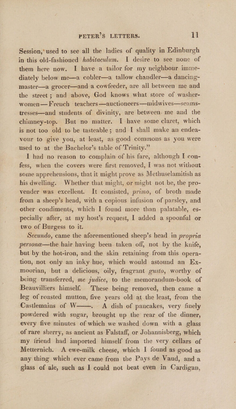 Session,’ used to see all the ladies of quality in Edinburgh in this old-fashioned habitaculum. I desire to see none of them here now. I have a tailor for my neighbour imme- diately below me—a cobler—a_ tallow chandler—a dancing- master—a grocer—and a cowfeeder, are all between me and the street; and above, God knows what store of washer- women— French ‘teachers —auctioneers —midwives—seams- - tresses—and students of divinity, are between. me and the chimney-top. But no matter. I have some claret, which is not too old to be tasteable; and I shall make an endea- vour to give you, at least, as good commons as you were used to at the Bachelor’s table of Trinity.” I had no reason to complain of his fare, although I con- fess, when the covers were first removed, I was not without some apprehensions, that it might prove as Methuselamitish as his dwelling. Whether that might, or might not be, the pro- vender was excellent. It consisted, primo, of broth made from a sheep’s head, with a copious infusion of parsley, and other condiments, which I found more than palatable, es- pecially after, at my host’s request, I added a spoonful or two of Burgess to it. Secundo, came the aforementioned sheep’s head in propria persone—the hair having been. taken off, not by the knife, but by the hot-iron, and the skin retaining from this opera- tion, not only an inky hue, which would astound an Ex- moorian, but a delicious, oily, fragrant gusto, worthy of being transferred, me judice, to the memorandum-book of Beauvilliers himself. These being removed, then came a leg of roasted mutton, five years old at.the least, from the Castlemains of W . A dish of pancakes, very finely powdered with sugar, brought up the rear of the dinner, every five minutes of which we washed down with a glass of rare sherry, as ancient as Falstaff, or Johannisberg, which my iriend had imported himself from the very cellars of Metternich. A ewe-milk cheese, which I found as good as any thing which ever came from the Pays de Vaud, anda glass of ale, such as I could not beat even in Cardigan,