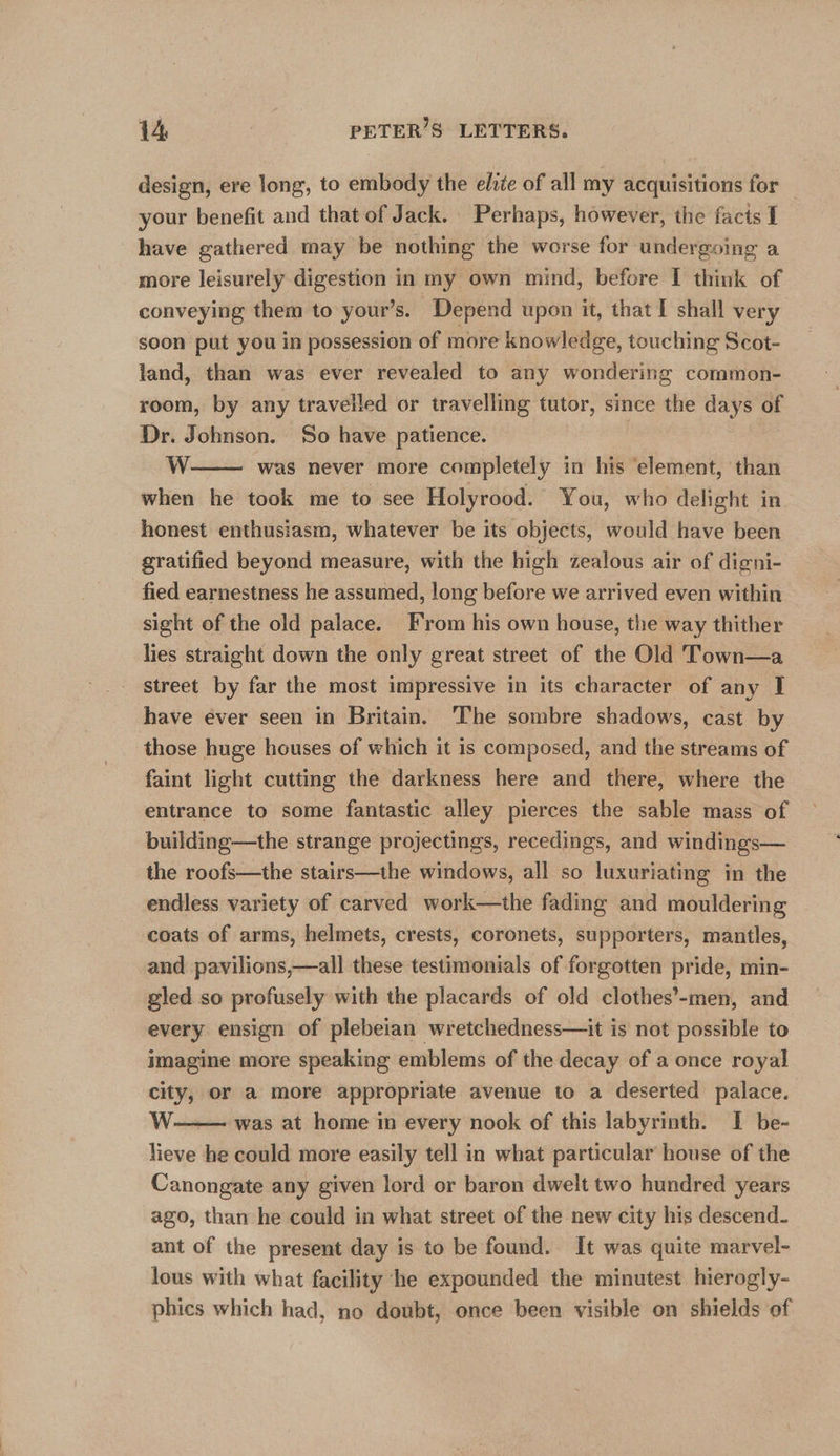 design, ere long, to embody the elite of all my acquisitions for — your benefit and that of Jack. Perhaps, however, the facts I have gathered may be nothing the worse for undergoing a more leisurely digestion in my own mind, before I think of conveying them to your’s. Depend upon it, that I shall very soon put you in possession of more knowledge, touching Scot- land, than was ever revealed to any wondering common- room, by any travelled or travelling tutor, since the days of Dr. Johnson. So have patience. | W. was never more completely in his ‘element, than when he took me to see Holyrood. You, who delight in honest enthusiasm, whatever be its objects, would have been gratified beyond measure, with the high zealous air of digni- fied earnestness he assumed, long before we arrived even within sight of the old palace. From his own house, the way thither lies straight down the only great street of the Old Town—a street by far the most impressive in its character of any I have ever seen in Britain. The sombre shadows, cast by those huge houses of which it is composed, and the streams of faint light cutting the darkness here and there, where the entrance to some fantastic alley pierces the sable mass of building—the strange projectings, recedings, and windings— the roofs—the stairs—the windows, all so luxuriating in the endless variety of carved work—the fading and mouldering coats of arms, helmets, crests, coronets, supporters, mantles, and pavilions,—all these testimonials of forgotten pride, min- gled so profusely with the placards of old clothes’-men, and every ensign of plebeian wretchedness—it is not possible to imagine more speaking emblems of the decay of a once royal city, or a more appropriate avenue to a deserted palace. W: was at home in every nook of this labyrinth. I be- lieve he could more easily tell in what particular house of the Canongate any given lord or baron dwelt two hundred years ago, than he could in what street of the new city his descend. ant of the present day is to be found. It was quite marvel- lous with what facility he expounded the minutest hierogly- phics which had, no doubt, once been visible on shields of  
