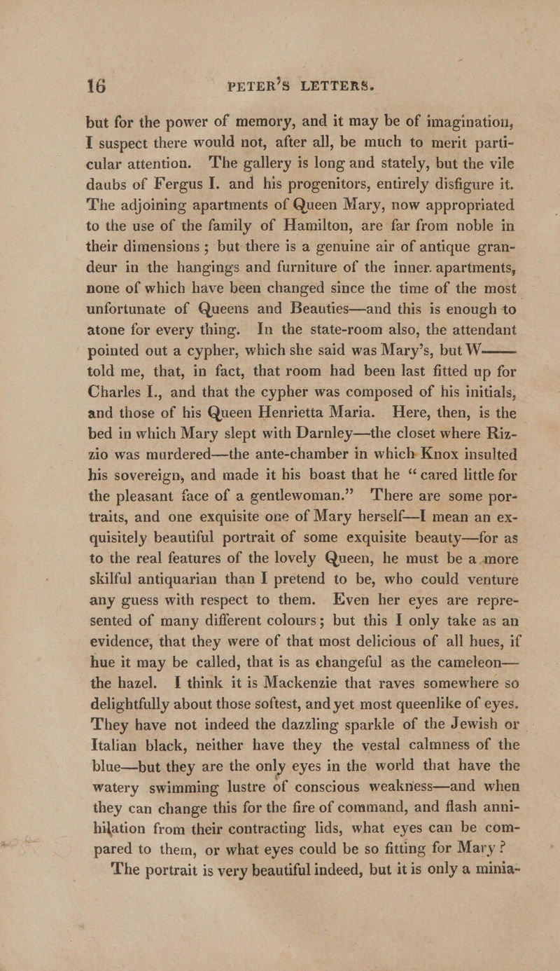 but for the power of memory, and it may be of imagination, I suspect there would not, after all, be much to merit parti- cular attention. The gallery is long and stately, but the vile daubs of Fergus I. and his progenitors, entirely disfigure it. The adjoining apartments of Queen Mary, now appropriated to the use of the family of Hamilton, are far from noble in their dimensions ; but there is a genuine air of antique gran- deur in the hangings and furniture of the inner. apartments, none of which have been changed since the time of the most unfortunate of Queens and Beauties—and this is enough to’ atone for every thing. In the state-room also, the attendant pointed out a cypher, which she said was Mary’s, but W told me, that, in fact, that room had been last fitted up for Charles I., and that the cypher was composed of his initials, and those of his Queen Henrietta Maria. Here, then, is the - bed in which Mary slept with Darnley—the closet where Riz- zio was murdered—the ante-chamber in which Knox insulted his sovereign, and made it his boast that he “ cared little for the pleasant face of a gentlewoman.” ‘There are some por- traits, and one exquisite one of Mary herself—I mean an ex- quisitely beautiful portrait of some exquisite beauty—for as to the real features of the lovely Queen, he must be amore skilful antiquarian than I pretend to be, who could venture any guess with respect to them. Even her eyes are repre- sented of many different colours; but this I only take as an evidence, that they were of that most delicious of all hues, if hue it may be called, that is as changeful as the cameleon— the hazel. I think it is Mackenzie that raves somewhere so delightfully about those softest, and yet most queenlike of eyes. They have not indeed the dazzling sparkle of the Jewish or — Italian black, neither have they the vestal calmness of the blue—but they are the only eyes in the world that have the watery swimming lustre of conscious weakness—and when they can change this for the fire of command, and flash anni- hilation from their contracting lids, what eyes can be com- pared to them, or what eyes could be so fitting for Mary The portrait is very beautiful indeed, but it is only a minia- 