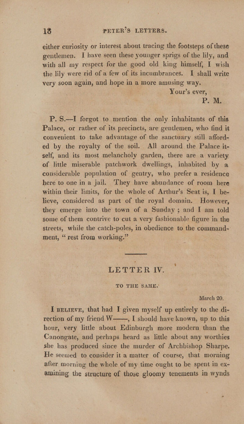 either curiosity or interest about tracing the footsteps of these gentlemen. I have seen these younger sprigs of the lily, and with all my respect for the good old king himself, I wish the lily were rid of a few of its incumbrances. I shall write very soon again, and hope in a more amusing way. : Your’s ever, Poe, P. S.—I forgot ie mention the only inhabitants of this Palace, or rather of its precinets, are gentlemen, who find it convenient to take advantage of the sanctuary still afford- ed by the royalty of the soil. All around the Palace it- self, and its most melancholy garden, there are a variety of little miserable patchwork dwellings, inhabited by a considerable population of gentry, who prefer a residence heré to one in a jail. They have abundance of room here within their limits, for the whole of Arthur’s Seat is, I be- lieve, considered as part of the royal domain. However, they emerge into the town of a Sunday ; and [ am told some of them contrive to cut a very fashionable figure in the streets, while the catch- apace in obedience to the ‘fominans. ment, “rest from working.” LETTER IV. TO THE SAME. March 20. IT pevieve, that had I given myself up entirely to the di- rection of my friend W , | should have known, up to this hour, very little about Edinburgh more modern than the Canongate, and perhaps heard as little about any worthies she has produced since the murder of Archbishop Sharpe. He seemed to consider it a matter of course, that morning afier morning the whole of my time ought to be spent in ex- amining the structure of those gloomy tenements in wynds 