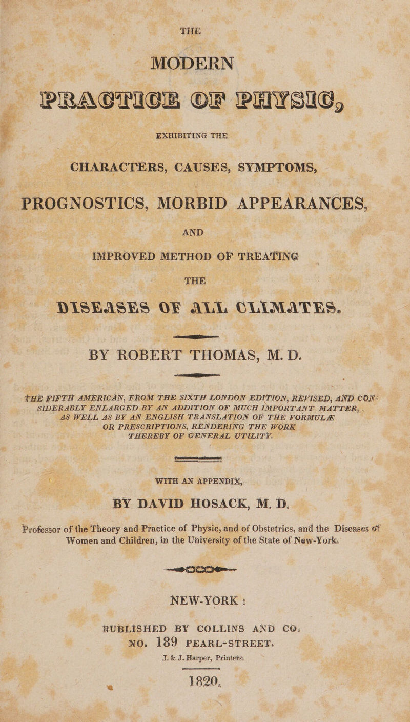 E .&gt;4,%. 2 MODERN PRACTICE OF PHYSIG, EXHIBITING THE  CHARACTERS, CAUSES, SYMPTOMS, _PROGNOSTICS, MORBID APPEARANCES, AND | ote METHOD OF TREATING THE DISEASES OF ALL CLIMATES.  BY ROBERT THOMAS, M. D.  THE FIFTH AMERICAN, FROM THE SIXTH LONDON EDITION, REVISED, AND CON- SIDERABLY ENLARGED BY AN ADDITION OF MUCH IMPORTANT MA TTER, - AS WELL AS BY AN ENGLISH TRANSLATION OF THE FORMULE OR PRESCRIPTIONS, RENDERING THE WORK THEREBY OF GENERAL UTILITY. ae WITH AN APPENDIX, BY DAVID HOSACK, M. D. Professor of the Theory and Practice of Physic, and of Obstetrics, and the Diseases of Women and Children, in the University of the State of New-York. NEW-YORK : RUBLISHED BY COLLINS AND CO. 189 PEARL-STREET. T.&amp; J. Harper, Printers; 1820. 