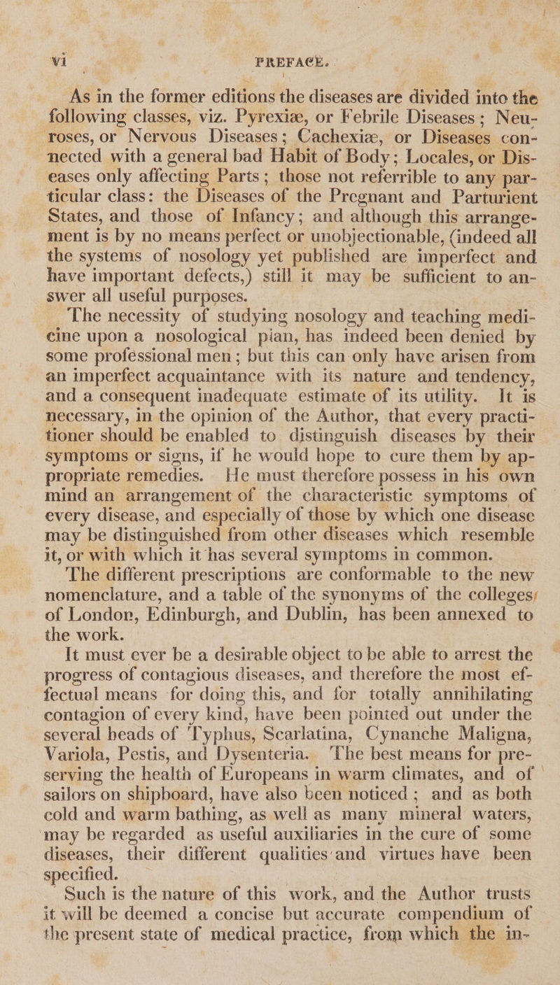 As in the former editions the diseases are divided into the following classes, viz. Pyrexie, or Febrile Diseases ; Neu- roses, or Nervous Diseases; Cachexize, or Diseases con- nected with a general bad Habit of Body; Locales, or Dis- eases only affecting Parts; those not referrible to any par- ticular class: the Diseases of the Pregnant and Parturient States, and those of Infancy; and although this arrange- ment is by no means perfect or unobjectionable, (indeed all the systems of nosology yet published are imperfect and have important defects,) still it may be sufficient to an- swer all useful purposes. _ The necessity of studying nosology and teaching medi- cine upon a nosological pian, has indeed been denied by some professional men; but this can only have arisen from an imperfect acquaintance with its nature and tendency, and a consequent inadequate estimate of its utility. It is necessary, in the opinion of the Author, that every practi- tioner should be enabled to distinguish diseases by their symptoms or signs, if he would hope to cure them by ap- propriate remedies. He must therefore possess in his own mind an arrangement of the characteristic symptoms of every disease, and especially of those by which one disease may be distinguished from other diseases which resemble it, or with which it has several symptoms in common. The different prescriptions are conformable to the new nomenclature, and a table of the synonyms of the colleges; of Londor, Edinburgh, and Dublin, has been annexed to the work. © | | It must ever be a desirable object to be able to arrest the progress of contagious diseases, and therefore the most ef- fectual means for doing this, and for totally annihilating contagion of every kind, have been pointed out under the several heads of ‘Typhus, Scarlatina, Cynanche Maligna, Variola, Pestis, and Dysenteria. ‘The best means for pre- serving the health of Europeans in warm climates, and of sailors on shipboard, have also been noticed ; and as both cold and warm bathing, as well as many mineral waters, may be regarded as useful auxiliaries in the cure of some diseases, their different qualities‘'and virtues have been specified. : ! Such is the nature of this work, and the Author trusts it will be deemed a concise but accurate compendium of the present state of medical practice, from which the in-