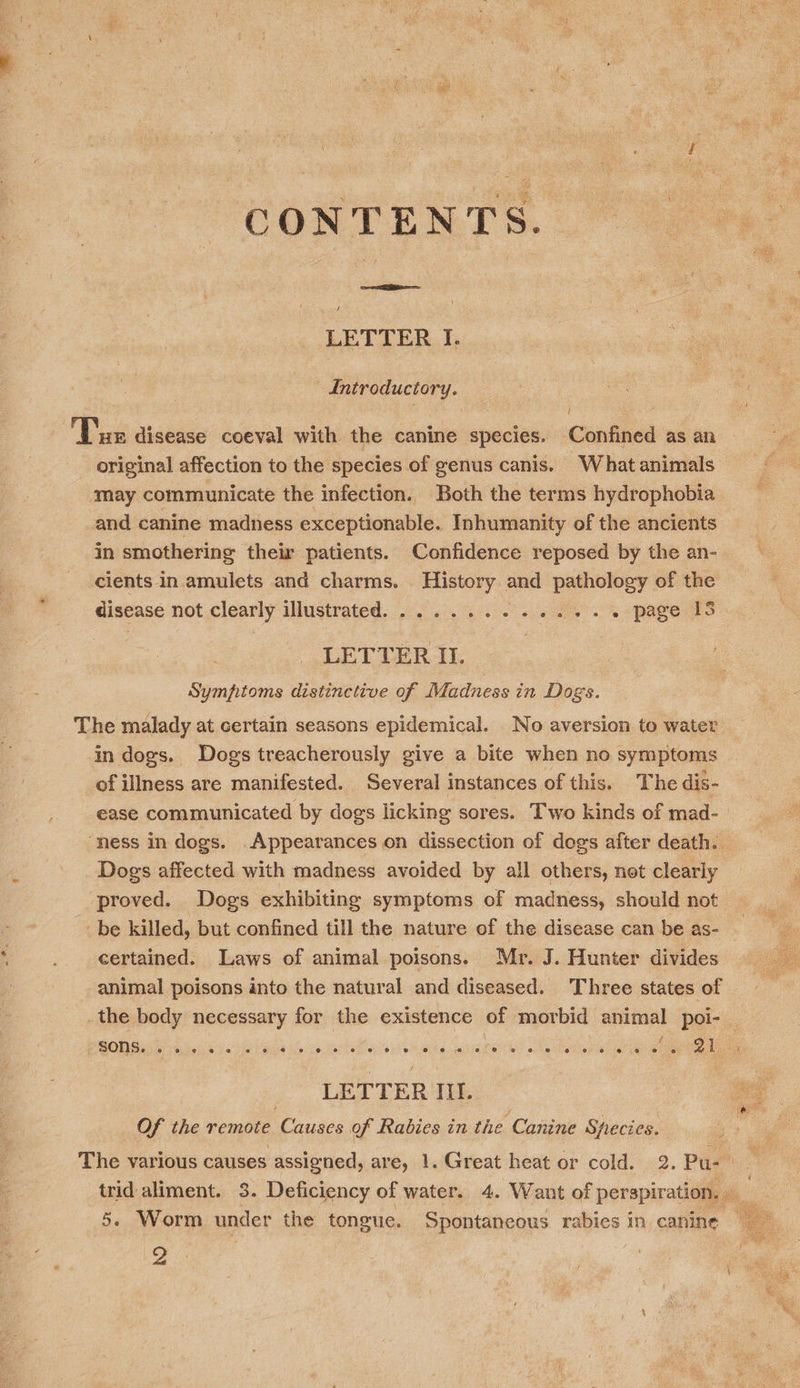 i : i 2 + f . * tate 5 CONTENTS. = i ve LETTER I. —Antroductory. — | sh Tue disease coeval with the canine species. Confined as an original affection to the species of genus canis. What animals may communicate the infection. Both the terms hydrophobia -and canine madness exceptionable. Inhumanity of the ancients in smothering their patients. Confidence reposed by the an- cients in amulets and charms. History and pathology of the disease not clearly illustrated.............. page IS : LETTER I. Symptoms distinctive of Madness in Dogs. The malady at certain seasons epidemical. No aversion to water in dogs. Dogs treacherously give a bite when no symptoms of illness are manifested. Several instances of this. The dis- ease communicated by dogs licking sores. Two kinds of mad- ‘ness in dogs. Appearances on dissection of dogs after death. Dogs affected with madness avoided by all others, not clearly proved. Dogs exhibiting symptoms of madness, should not _be killed, but confined till the nature of the disease can be as- certained. Laws of animal poisons. Mr. J. Hunter divides animal poisons into the natural and diseased. Three states of the body necessary for the existence of morbid animal poi-_ BON Base vh bai 9: ba Mos to het oR ovis aia, anata) ole Rei Oe ee  LETTER IIL. Of the remote Causes of Rabies in the Canine Species. The various causes assigned, are, 1. Great heat or cold. 2. Pu. _ trid aliment. 3. Deficiency of water. 4. Want of perspiration. - 2