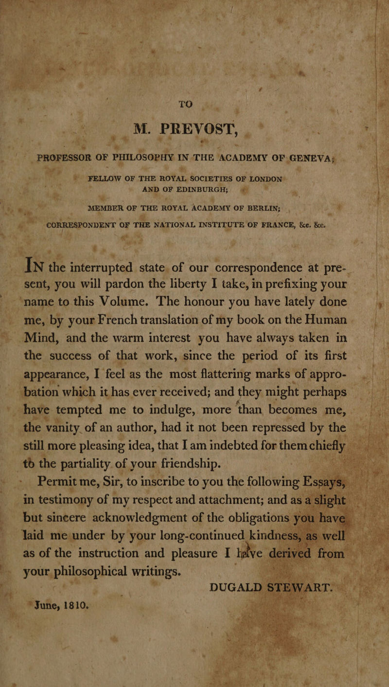 ’ ' iY Sh te fo) 7 wv f ae ab a> Se f fe’ g hh ae: E SEED i bi,’ : : Ty eee apy oh he ‘ at ae | ¢ ; Teo AAR ee @. we ’ 2: o a Mf oO ~. ; co * Tad wae 14 F P fw +. » Bit f * m 6 ae “Wy , Sy ¢ \ : bis ein a ; ; ® ; : ra : ee | M PREVOST, ay sits Fh Rey “ _ PROFESSOR ve PHILOsopHiy THE ACADEMY OF. PERE AGS ¥ eRe sh \ FELLOW OF THE nottar. SOCIETIES OF LONDON” ae . AND OF EDINBURGH; § % ? . » v * i y 1h “tad MEMBER OF THE ROYAL ACADEMY OF BERLIN; 5 cl : ; ce a P Im. * Pa CORRESPONDENT OF THE NATIONAL INSTITUTE OF FRANCE, k&e. ke. Rit tas 9 ai | : Ye : sp ; #« . ‘ t 2 ee ; 1 Te A interrupted state of our correspondence at pre- | sent, you will pardon the liberty I take, in prefixing your — : ‘name to this Volume. The honour you have lately done hpi me, by your French translation of my book onthe Human. _ Mind, and the warm interest you have always taken in | the success of that work, since the period of its first ba gepprgiance, fe feet as the ost ea ore of pppro- sgh ‘! a oe ay ‘y have tempted | me to indulge, more hash Bicones me, : the \ vanity_of an at ue had it not Been ssa by ol td the partiality. of, your friendship. - >» Permit me, Sir, to inscribe to you the following Essays in testimony of my respect and attachment; and a E but sincere acknowledgment of the obligations } : laid me under by your leng-eentinued, ae SS, as of the instruction a pleasure I i poamephliosonbica writings. DUGAL! a Sune, 1810,