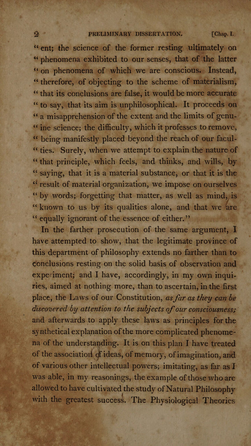- phetomenit illite’. to our senses, | chaeiGhe laceer ‘¢on phenome ena of which we are consciotiss» isteatl $ therefore, of objecting to the scheme of materialism, ‘that its conc nelusions are false, it would be inalen uaye “to say, that its'aim ‘is\unphilosophical.. It proceeds on Sa misapprehension of the extent and the limits of genu-” “ine science; the difficulty, which j it professes to remove, “ being manifestly placed beyond: the reach of our facul- “ ties. ‘Surely, when we attempt to. explain the ature of “saying, that it is a material substance; or that i pis the | _ “result of material organization, we impose on ourselves by words; forgetting that matter,,as well erain d ‘“‘kuown to us by its qualities alone, and that we a ‘equally ignorant of the essence of either.”? 9). eS _ In the farther prosecution of the same. argument, I have attempted to. show, that the legitimate, province of experiment; and I have, accordingly, in. my. own inqui- ries, er at Sail more, tho to ascertain, int. ney ‘S stat ding. dtu is.on this plan I have treated ‘ation gf ic 5 of f memory, of imagination, and ~ lasing ee as T