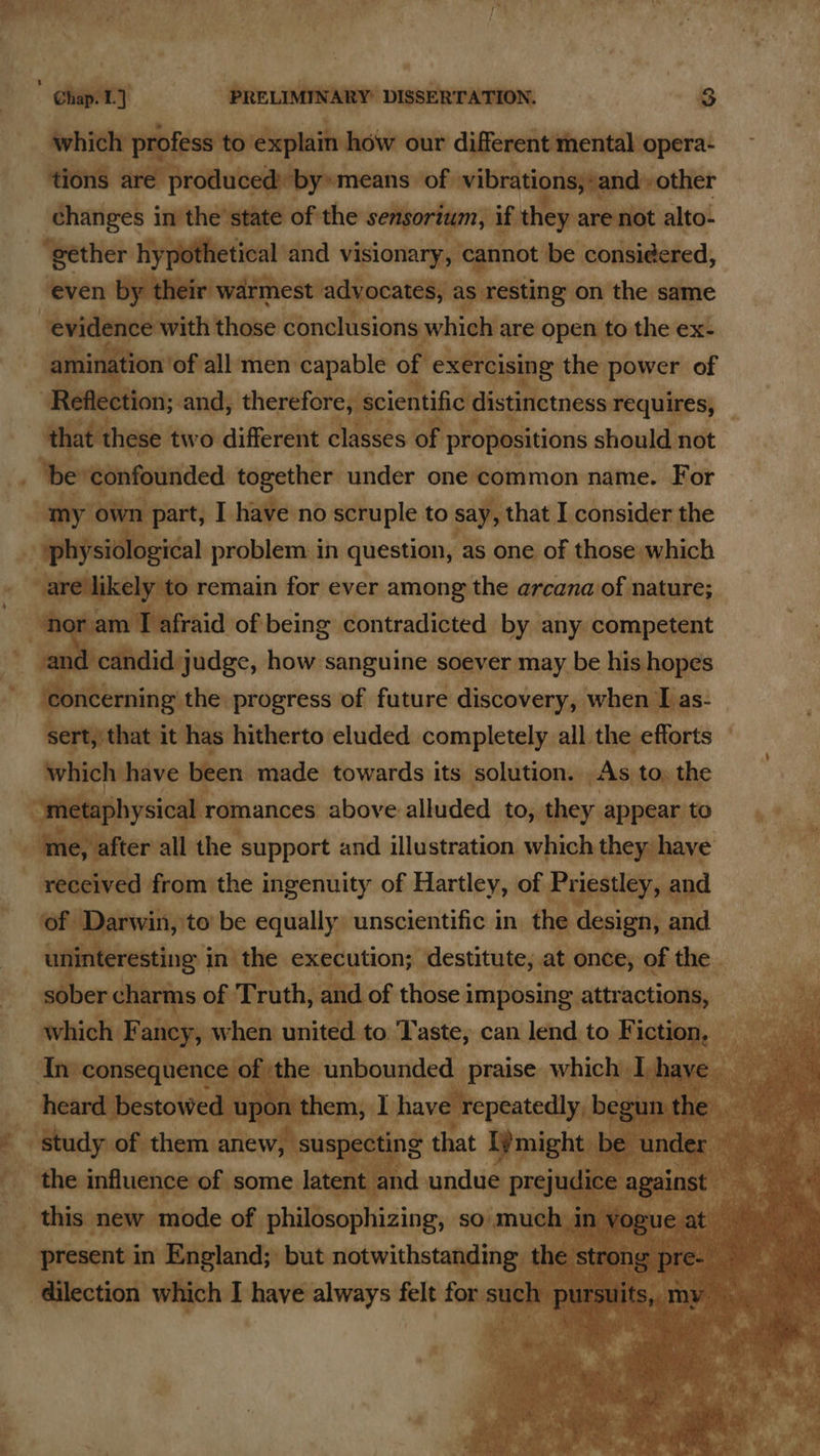 mucins our he nda pin cient are by» mea: s;-and other Dintvel isaftheiie of the arnrns if ‘aoa are not alto- “gether hypothetical and visionary, cannot be consi¢ered, even by their warmest advocates, as resting on the same be ma — conclusions pee are web the ex-          . Re efi tions dings cherefaryicieniilistinetness requires, - ‘be confounded together under one common name. For “my own part, I have no scruple to say, that I consider the 1 Git problem in question, “as one of those which to remain for ever among the arcana of nature; nor am T afraid of being contradicted by any competent and candid:judge, how sanguine soever may be his hopes concerning the progress of future discovery, when I as- sert, that it has hitherto eluded completely all the efforts _ which have been. made towards its solution. | As to, the hone shysical romances above ullinibd to, t they appear to   received from the ingenuity of Hartley, of Priestley, and ‘of Darwin, to’ be equally” unscientific in, the design, and m   hehe Walededide of, role soimmidl present in England; but notwithstanding, @ilection which I have always felt fonay es