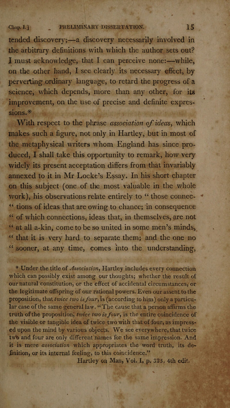              the ark yc ediiacaian the Ae ai ——— out? we Timust ack owledge, that I can perceive none:—while, hand, I see. clearly. its: necessary, effect, by nary language, to retard the | progress of a hich h depends, more. than any: other, for its ‘ nt, on. the use of PIECE and definite expres- With respect to sdinheolirtsey association of ideas, which ma yas c a f gure, not only in Hartley, but in most of e -metaph oh saleali writers whom England. has_ since pro- WO shall 1 oie this opportunity to remark, he w very ; Ww Pp ais acceptation differs from»that any ariably | to itm Mr Locke’s Essay. Inv his short chapter subject (one.of the. most valuable. in the whole , his observations relate entirely to “ those connec- * of ideas that are owing to chance; in consequence ich connections, ideas that, in themselves, are. not ] a-kin, come to be so united in a te men’s minds, that it is. very hard. to separate them; and. the one no sooner, at any time, comes. into the junderstandipgs ‘aenanaresny: wahesterrc:s Rats mick, jeelvise pee te *Uder the ttle, of Association, encore inckudile every. ‘ connection which can possibly ex ist among our thoughts; whether the ee “ou tural constitution, ¢ or ‘the effect of accidental Sp ia ional powers. E O1 (according t to i bs c cause that hy 4 ss pe ge Lage : v| shed 4 4  ant ve + 5) o* 3 5 idee s ‘haat .             pt aire association which —        nition, or 3 its reall tad to “this oincidins > ty He 5 vat i s Bea elgg 5,4 f ; os hi #. oo ae
