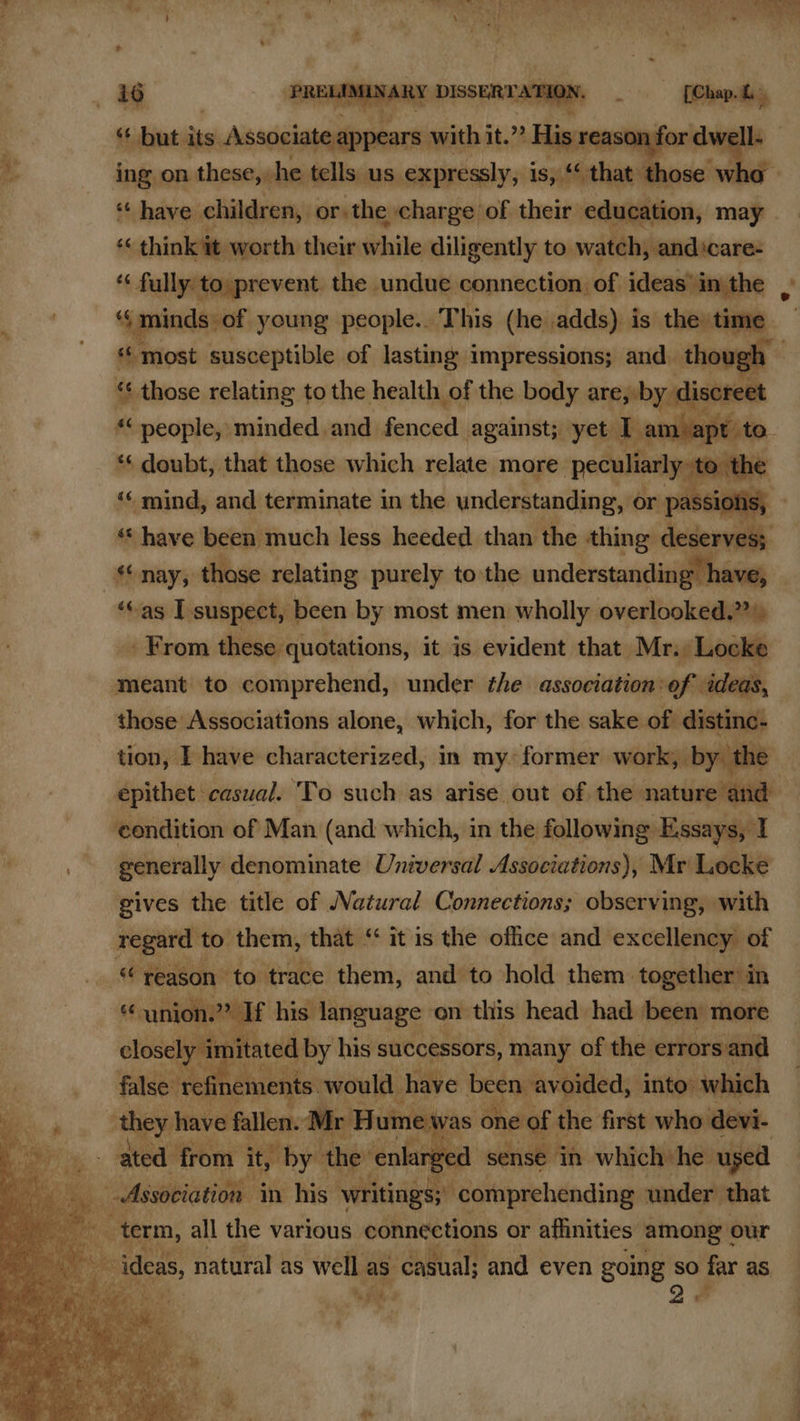   tf, ‘but its Aiseicinaiteect aes at? ia on J ing on these, he tells us. expressly, is, “that those wl ‘¢ have. children, or the > charge of their education, may ¢ think it worth their while diligently to watch, andicare- ‘« fully to prevent the undue connection of ideas’in the , ‘s minds of young people.. This (he adds) is the time Wroat susceptible of lasting impressions; and. though © *¢ those relating to the health of the body are, by discret “« Sesities minded and fenced against; yet I am apt t ‘* doubt, that those which relate more peculiarly to th “ mind, and terminate in the understanding, or passiolis, ' « have been much less heeded than the thing deserves; nay, those relating purely to the understanding have, ‘as I suspect, been by most men wholly overlooked.” » _. From these quotations, it is evident that Mr. Locke meant to comprehend, under the association:ef ideas, those Associations alone, which, for the sake of distinc- tion, | have characterized, in my. former work, by. the epithet casual. ‘To such as arise out of the nature and condition of Man (and which, in the following Essays, I . generally denominate Universal Associations), Mr Locke    gives the title of Natural Connections; observing, with regard’ to them, that “ it is the office and excellency of “reason to trace them, and to hold them. together in Ss union.” If his language on this head had been more closely it nitared by his successors, many of the errorsand false: ‘refinements would have been + avoided, into’ which they have fallen. Mr Hume v as ‘one of the first who dev 1 ated from it, by the enlarg yed sense in which he used Association in his writings; comprehending under that ; es a term, all the various connections or affinities among ¢ our kis ideas, natural as well as casual; and even going so far as Fi , a        a