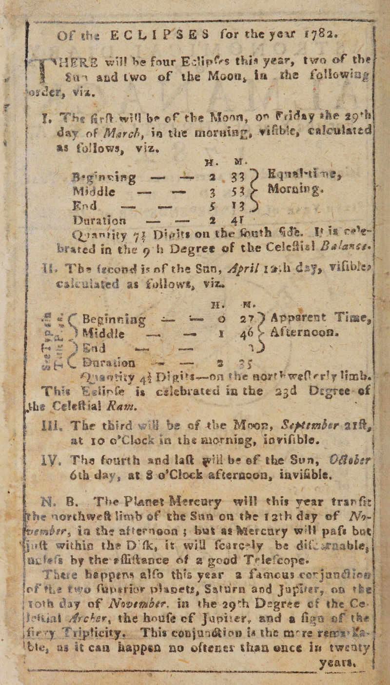  Sa RATAN ea OR IOT UAE ETL = OF the” ECLIPSES tok the yexr Pie   SHERE will be four E. liptes this year, two of the ~ a7 and two ‘of the Moon, in . the following xe Josder, Via. s be I. The ar of will be of the Moon, on Fulhy ihe sprb : day of March, in the morning, wifible, calculated) as follows, Vide | HH. i : RAS ‘ . Beginning Pe Oe, | _ 33 Equaltine, Middle — — 3 53 oe Endo — 5 13. | Daration — — Quantity ai Divits on oo aot Gade. Wis cee] 3 brated in the 9 h Degree of the Celefial Balance. IL, Tbe ferond is of the San, Aprif rah day, vilibles calculated as follows, Viz. ) = \ ZEA RERERDE A LEE FRANCES FTI MR UL GT AS EISSN Be Mo Jo ate cen tee G ase Apparent Time,| Middle — -- 4 46&gt; Afterncon, — YEad aces ; je p | MES Duration “= —, 8 35 . Quaatiy 4 Dipits—on the nort¥ weltesly limb.) © This Eclinfe is celebrated in the aga Degree- “t - S-eT yp sin £? oe gh. the Celeftial Raw. ,- HL The third will be of the Moor, Septersber ark, | at 10 o’Clock ia the morniag, jovifible. | le ly. The fourth and lat will be ef the Sun, Ofeber| i 6th day, at 8 o’Clock afternoon, —          ON. B... The Planet Mercury will this year tran fit ‘ithe norchweft limb of the San on the 12th day of No-| oes wember, ia the afternoon ; but ag Mercury will pafs bot) — Sjuft within the D'tk, is will fearcely be dife wnable, . ~~ lactels by the efiitieance of 2 good Trlefcope. . oe | There happens alfo this year 2 fameus corjandion) ‘ . lof the two faperior planets, Saturn and Jupiter, on the] |roth day of Movember. in the 29th Degree of the Ce} —ietiial ufrcher, the houfe cf Japiter, and a fies of a Shey ‘Tripticity.. This conjan@ion is the more rena ce ae as it can happen ae oftener than ence in tweaty|   hums    ee D) r
